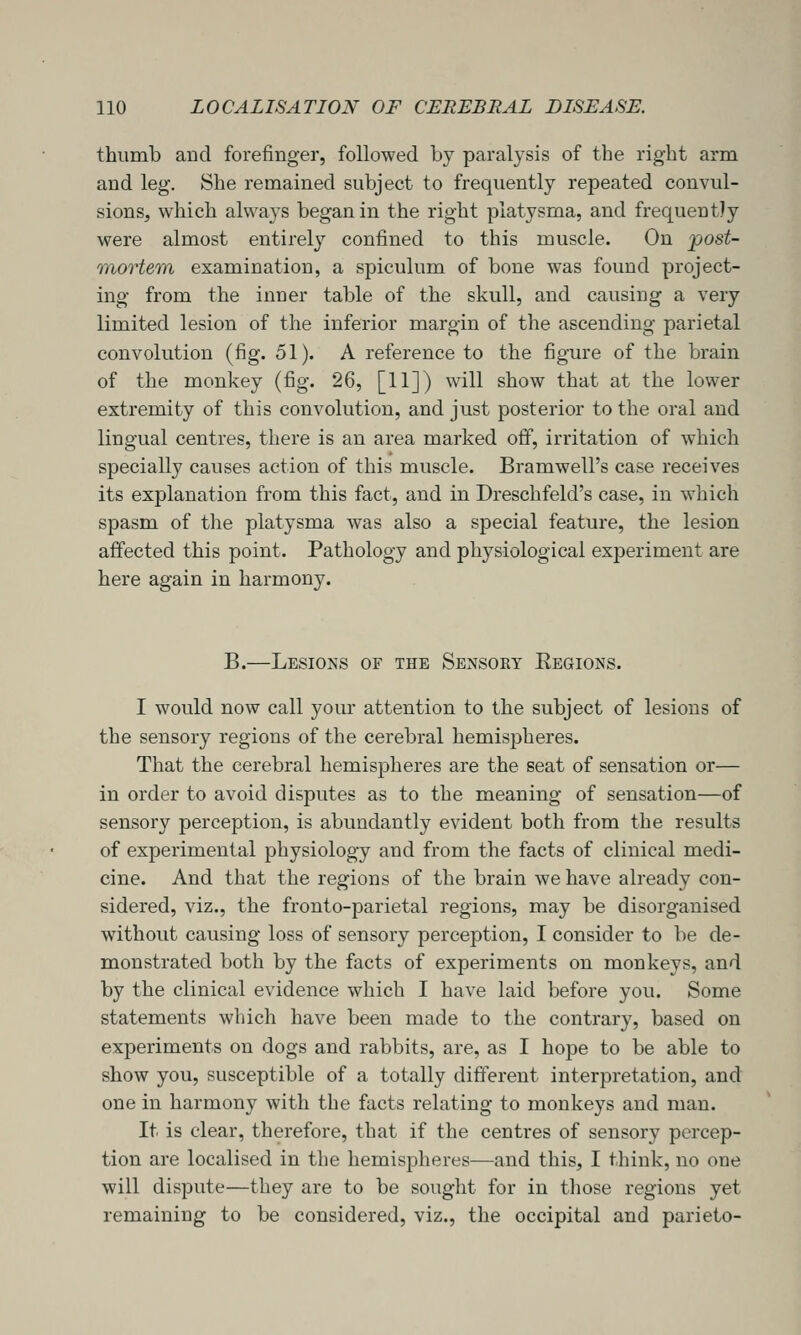thumb and forefinger, followed by paralysis of the right arm and leg. She remained subject to frequently repeated convul- sions, which always began in the right platysma, and frequently were almost entirely confined to this muscle. On 'post- mortem examination, a spiculum of bone was found project- ing from the inner table of the skull, and causing a very limited lesion of the inferior margin of the ascending parietal convolution (fig. 51). A reference to the figure of the brain of the monkey (fig. 26, [11]) will show that at the lower extremity of this convolution, and just posterior to the oral and lingual centres, there is an area marked off, irritation of which specially causes action of this muscle. Bramwell's case receives its explanation from this fact, and in Dreschfeld's case, in which spasm of the platysma was also a special feature, the lesion affected this point. Pathology and physiological experiment are here again in harmony. B.—Lesions of the Sensory Eegions. I would now call your attention to the subject of lesions of the sensory regions of the cerebral hemispheres. That the cerebral hemispheres are the seat of sensation or— in order to avoid disputes as to the meaning of sensation—of sensory perception, is abundantly evident both from the results of experimental physiology and from the facts of clinical medi- cine. And that the regions of the brain we have already con- sidered, viz., the fronto-parietal regions, may be disorganised without causing loss of sensory perception, I consider to be de- monstrated both by the facts of experiments on monkeys, and by the clinical evidence which I have laid before you. Some statements which have been made to the contrary, based on experiments on dogs and rabbits, are, as I hope to be able to show you, susceptible of a totally different interpretation, and one in harmony with the facts relating to monkeys and man. It is clear, therefore, that if the centres of sensory percep- tion are localised in the hemispheres—and this, I think, no one will dispute—they are to be sought for in those regions yet remaining to be considered, viz., the occipital and parieto-