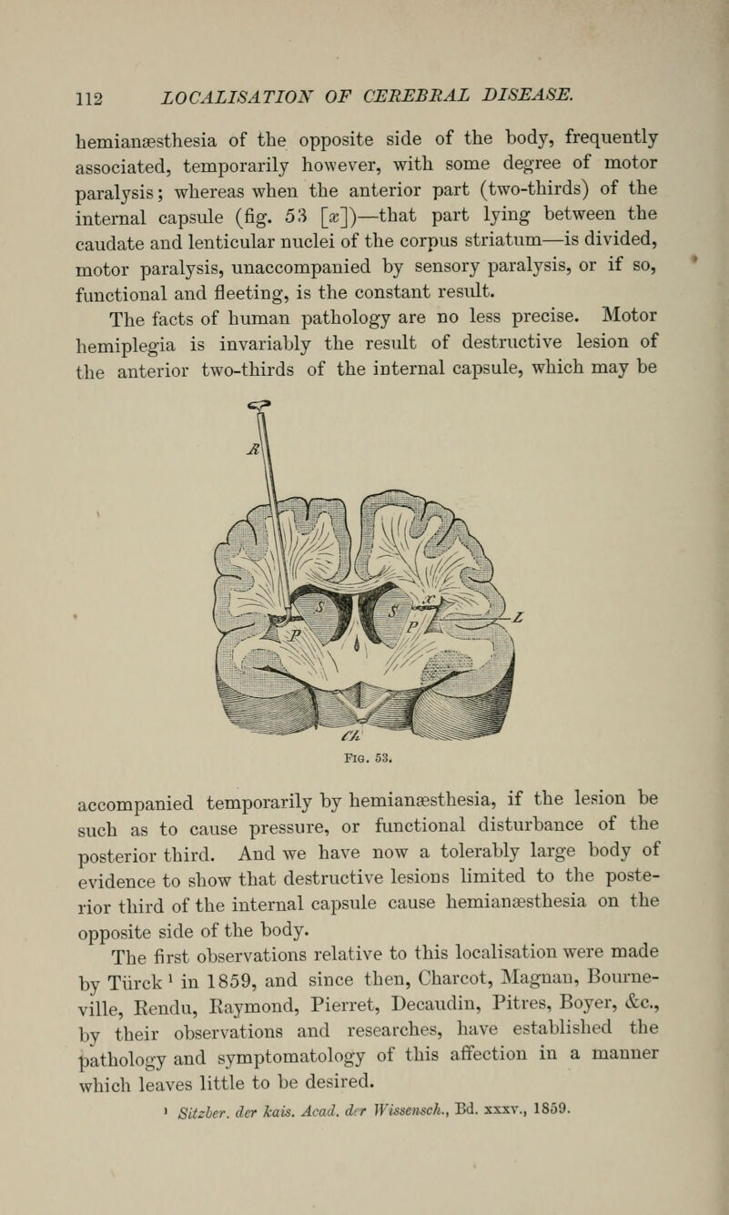 hemiansesthesia of the opposite side of the body, frequently- associated, temporarily however, with some degree of motor paralysis; whereas when the anterior part (two-thirds) of the internal capsule (fig. 53 [a;])—that part lying between the caudate and lenticular nuclei of the corpus striatum—is divided, motor paralysis, unaccompanied by sensory paralysis, or if so, functional and fleeting, is the constant result. The facts of human pathology are no less precise. Motor hemiplegia is invariably the result of destructive lesion of the anterior two-thirds of the internal capsule, which may be accompanied temporarily by hemiansesthesia, if the lesion be such as to cause pressure, or functional disturbance of the posterior third. And we have now a tolerably large body of evidence to show that destructive lesions limited to the poste- rior third of the internal capsule cause hemiansesthesia on the opposite side of the body. The first observations relative to this localisation were made by Tiirck* in 1859, and since then, Charcot, Magnau, Bourne- ville, Eendu, Eaymond, Pierret, Decaudin, Pitres, Boyer, &c., by their observations and researches, have established the pathology and symptomatology of this affection in a manner which leaves little to be desired. ' Sitzher. dcr kais. Acad, dcr Wissensch., Bd. xxxv., 1859.
