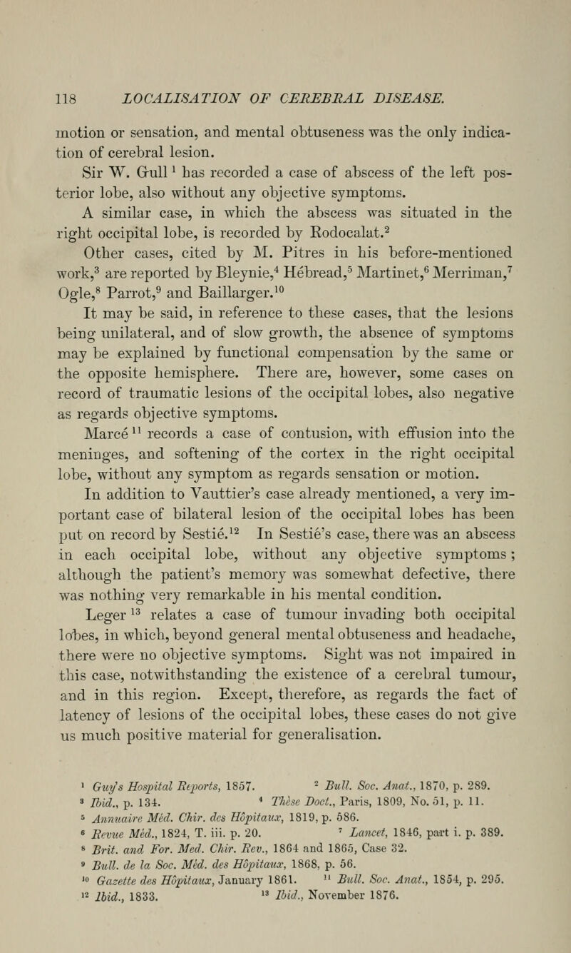 motion or sensation, and mental obtuseness was the only indica- tion of cerebral lesion. Sir W. Grull ^ has recorded a case of abscess of the left pos- terior lobe, also without any objective symptoms. A similar case, in which the abscess was situated in the right occipital lobe, is recorded by Rodocalat.^ Other cases, cited by M. Pitres in his before-mentioned work,^ are reported by Bleynie,* Hebread,'^ Martinet,^ Merriman,^ Ogle,^ Parrot,^ and Baillarger.^*' It may be said, in reference to these cases, that the lesions being unilateral, and of slow growth, the absence of symptoms may be explained by functional compensation by the same or the opposite hemisphere. There are, however, some cases on record of traumatic lesions of the occipital lobes, also negative as regards objective symptoms. Marce ^' records a case of contusion, with effusion into the meninges, and softening of the cortex in the right occipital lobe, without any symptom as regards sensation or motion. In addition to Vauttier's case already mentioned, a very im- portant case of bilateral lesion of the occipital lobes has been put on record by Sestie.*^ In Sestie's case, there was an abscess in each occipital lobe, without any objective symptoms; although the patient's memory was somewhat defective, there was nothing very remarkable in his mental condition. Leger ^^ relates a case of tumour invading both occipital lobes, in which, beyond general mental obtuseness and headache, there were no objective symptoms. Sight was not impaired in this case, notwithstanding the existence of a cerebral tumour, and in this region. Except, therefore, as regards the fact of latency of lesions of the occipital lobes, these cases do not give us much positive material for generalisation. ' Gui/s Hospital Beports, 1857. ^ Bull Soc. Anat., 1870, p. 289, * Ibid., p. 134. * These Boot., Paris, 1809, No. 51, p. 11. 5 Annuaire Med. Chir. dcs Hopitaiix, 1819, p. 586. « lievue Mid., 1824, T. iii. p. 20. ' Lancet, 1846, part i. p. 389. 8 Brit, and For. Med. Chir. Rev., 1864 and 1865, Case 32. s Bull, de la Soc. Med. des Hupitaux, 1868, p. 56. * Gazette des Hupitaux, Ja,a\i&vy 1861.  Bull. Soc. Anat., 1854, p. 295. '2 Ibid., 1833.  Ibid; November 1876.