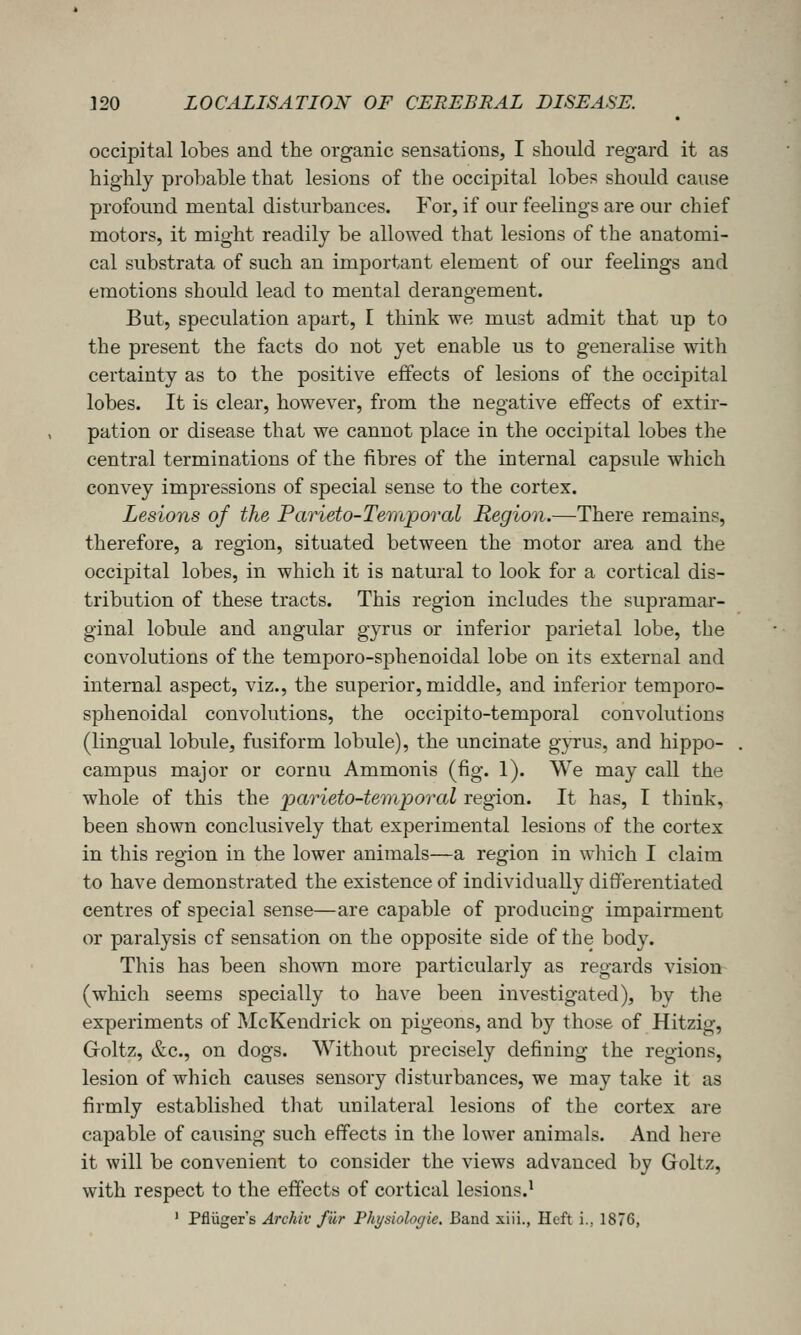 occipital lobes and the organic sensations, I should regard it as highly probable that lesions of the occipital lobes should cause profound mental disturbances. For, if our feelings are our chief motors, it might readily be allowed that lesions of the anatomi- cal substrata of such an important element of our feelings and emotions should lead to mental derangement. But, speculation apart, I think we must admit that up to the present the facts do not yet enable us to generalise with certainty as to the positive effects of lesions of the occipital lobes. It is clear, however, from the negative effects of extir- pation or disease that we cannot place in the occipital lobes the central terminations of the fibres of the internal capsule which convey impressions of special sense to the cortex. Lesions of the Parieto-Temporal Region.—There remains, therefore, a region, situated between the motor area and the occipital lobes, in which it is natural to look for a cortical dis- tribution of these tracts. This region includes the supramar- ginal lobule and angular gyrus or inferior parietal lobe, the convolutions of the temporo-sphenoidal lobe on its external and internal aspect, viz., the superior, middle, and inferior temporo- sphenoidal convolutions, the occipito-temporal convolutions (lingual lobule, fusiform lobule), the uncinate gpus, and hippo- campus major or cornu Ammonis (fig. 1). We may call the whole of this the parieto-temporal region. It has, I think, been shown conclusively that experimental lesions of the cortex in this region in the lower animals—a region in which I claim to have demonstrated the existence of individually differentiated centres of special sense—are capable of producing impairment or paralysis of sensation on the opposite side of the body. This has been shown more particularly as regards vision (which seems specially to have been investigated), by the experiments of McKendrick on pigeons, and by those of Hitzig, Groltz, &c., on dogs. Without precisely defining the regions, lesion of which causes sensory disturbances, we may take it as firmly established that unilateral lesions of the cortex are capable of causing such effects in the lower animals. And here it will be convenient to consider the views advanced by Goltz, with respect to the effects of cortical lesions.' ' Pfluger's Archiv fur Pht/siologie. Band xiii., Heft i., 1876,