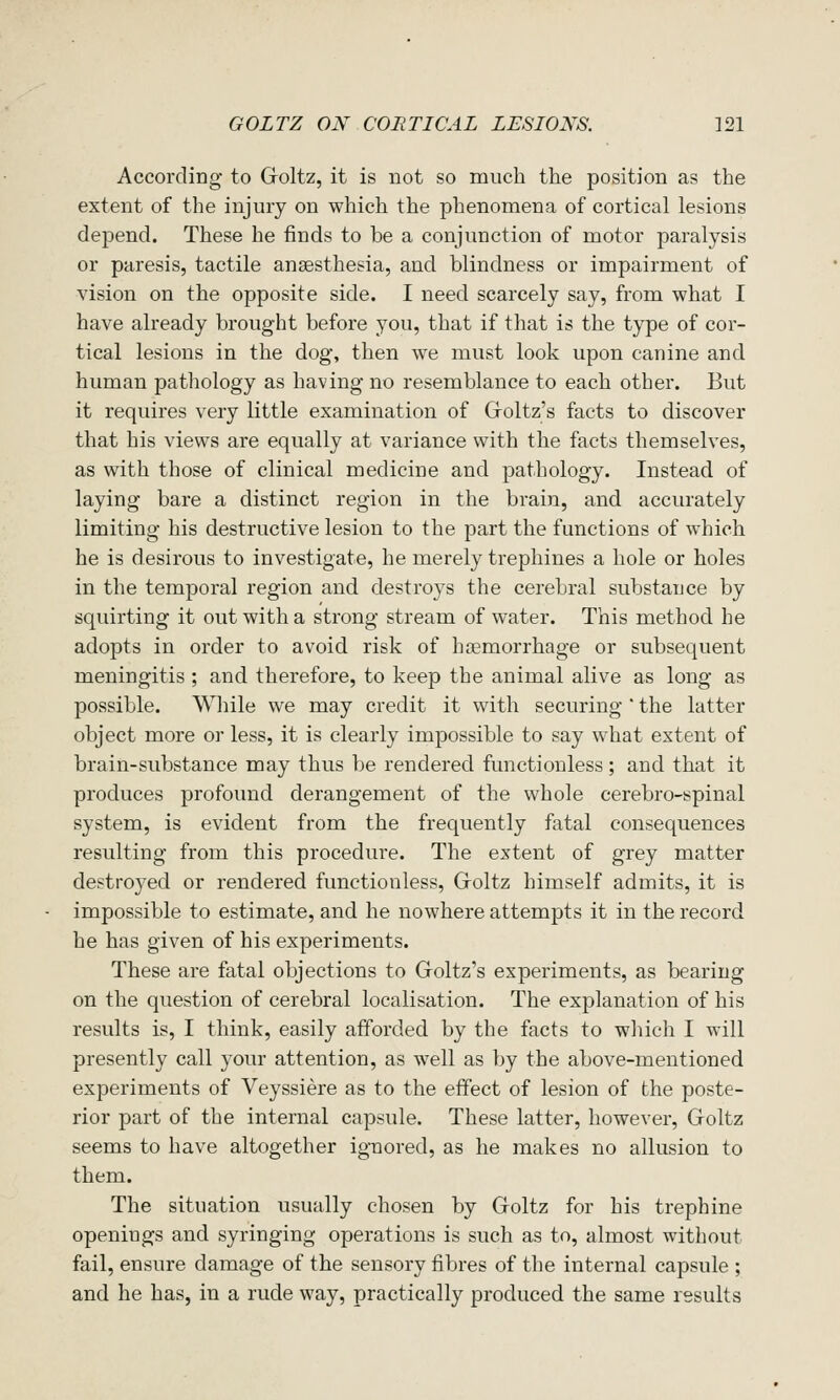 According to Goltz, it is not so much the position as the extent of the injury on which the phenomena of cortical lesions depend. These he finds to be a conjunction of motor paralysis or paresis, tactile anaesthesia, and blindness or impairment of vision on the opposite side. I need scarcely say, from what I have already brought before you, that if that is the type of cor- tical lesions in the dog, then we must look upon canine and human pathology as having no resemblance to each other. But it requires very little examination of Groltz's facts to discover that his views are equally at variance with the facts themselves, as with those of clinical medicine and pathology. Instead of laying bare a distinct region in the brain, and accurately limiting his destructive lesion to the part the functions of which he is desirous to investigate, he merely trephines a hole or holes in the temporal region and destroys the cerebral substance by squirting it out with a strong stream of water. This method he adopts in order to avoid risk of haemorrhage or subsequent meningitis ; and therefore, to keep the animal alive as long as possible. While we may credit it with securing ' the latter object more or less, it is clearly impossible to say what extent of brain-substance may thus be rendered functionless; and that it produces profound derangement of the whole cerebro-spinal system, is evident from the frequently fatal consequences resulting from this procedure. The extent of grey matter destroyed or rendered functionless, Groltz himself admits, it is impossible to estimate, and he nowhere attempts it in the record he has given of his experiments. These are fatal objections to Goltz's experiments, as bearing on the question of cerebral localisation. The explanation of his results is, I think, easily afforded by the facts to wliich I will presently call your attention, as well as by the above-mentioned experiments of Veyssiere as to the effect of lesion of the poste- rior part of the internal capsule. These latter, however, Groltz seems to have altogether ignored, as he makes no allusion to them. The situation usually chosen by Goltz for his trephine openings and syringing operations is such as to, almost without fail, ensure damage of the sensory fibres of the internal capsule ; and he has, in a rude way, practically produced the same results