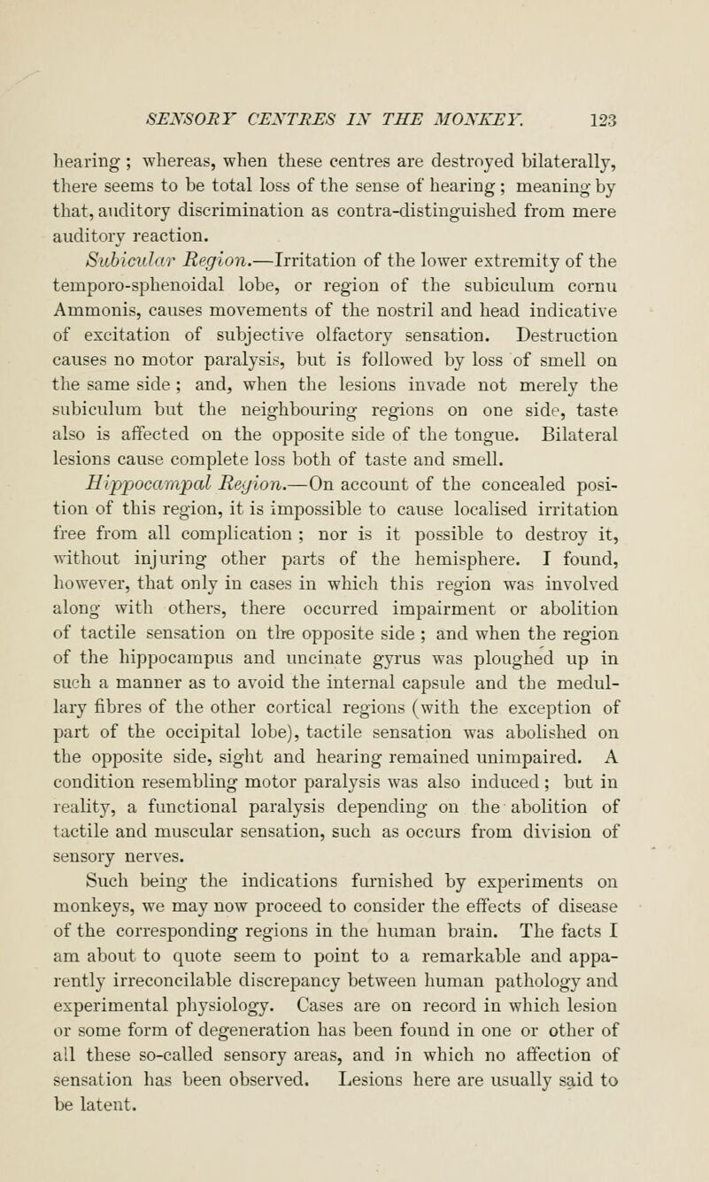 hearing ; whereas, when these centres are destroyed bilaterally, there seems to be total loss of the sense of hearing; meaning by that, auditory discrimination as contra-distinguished from mere auditory reaction. Suhicular Region.—Irritation of the lower extremity of the temporo-sphenoidal lobe, or region of the subiculum cornu Ammonis, causes movements of the nostril and head indicative of excitation of subjective olfactory sensation. Destruction causes no motor paralysis, but is followed by loss of smell on the same side ; and, when the lesions invade not merely the subiculum but the neighbouring regions on one side, taste also is affected on the opposite side of the tongue. Bilateral lesions cause complete loss both of taste and smell. Hippocampal Region.—On account of the concealed posi- tion of this region, it is impossible to cause localised irritation free from all complication ; nor is it possible to destroy it, without injuring other parts of the hemisphere. I found, however, that only in cases in which this region was involved along with others, there occurred impairment or abolition of tactile sensation on the opposite side ; and when the region of the hippocampus and uncinate gyrus was ploughed up in such a manner as to avoid the internal capsule and the medul- lary fibres of the other cortical regions (with the exception of part of the occipital lobe), tactile sensation was abolished on the opposite side, sight and hearing remained unimpaired. A condition resembling motor paralysis was also induced ; but in reality, a functional paralysis depending on the abolition of tactile and muscular sensation, such as occurs from division of sensory nerves. Such being the indications furnished by experiments on monkeys, we may now proceed to consider the effects of disease of the corresponding regions in the human brain. The facts I am about to quote seem to point to a remarkable and appa- rently irreconcilable discrepancy between human pathology and experimental physiology. Cases are on record in which lesion or some form of degeneration has been found in one or other of all these so-called sensory areas, and in which no affection of sensation has been observed. Lesions here are usually said to be latent.