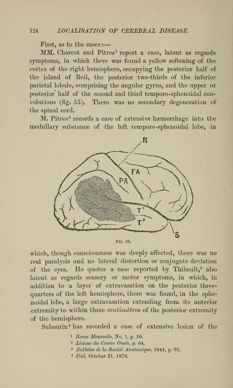 First, as to the cases:— MM. Charcot and Pitres^ report a case, latent as regards symptoms, in which there was found a yellow softening of the cortex of the right hemisphere, occupying the posterior half of the island of Keil, the posterior two-thirds of the inferior parietal lobule, comprising the angular gyrus, and the upper or posterior half of the second and third temporo-sphenoidal con- volutions (fig. 55). There was no secondary degeneration of the spinal cord. M. Pitres^ records a case of extensive haemorrhage into the medullary substance of the left temporo-sphenoidal lobe, in ..R which, though consciousness was deeply affected, there was no real paralysis and no lateral distortion or conjugate deviation of the eyes. He quotes a case reported by Thibault,^ also latent as regards sensory or motor symptoms, in which, in addition to a layer of extravasation on the posterior three- quarters of the left hemisphere, there was found, in the sphe- noidal lobe, a large extravasation extending from its anterior extremity to within three centimetres of the posterior extremity of the hemisphere. Sabourin* has recorded a case of extensive lesion of the ' Bevue Mensuelle, No. 1, p. 10. 2 Lesions du Centre Ovale, p. 54. ^ Bulletin de la Societe Anatomiqvc, 1844, p. 93. * Ibid, October 21, 1876.