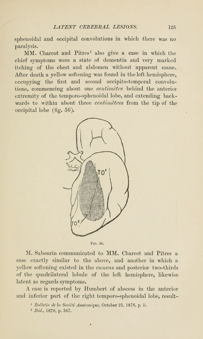 sphenoidal and occipital convolutions in which there was no paralysis. MM. Charcot and Pitres^ also give a case in which the chief symptoms were a state of dementia and very marked itching of the chest and abdomen without apparent cause. After death a yellow softening was found in the left hemisphere, occupying the first and second occipito-temporal convolu- tions, commencing about one centimetre behind the anterior extremity of the tempore-sphenoidal lobe, and extending back- wards to within about three centimetres from the tip of the occipital lobe (fig. 56). Tig. 56. M. Sabourin communicated to MM. Charcot and Pitres a case exactly similar to the above, and another in which a yellow softening existed in the cuneus and posterior two-thirds of the quadrilateral lobule of the left hemisphere, likewise latent as regards symptoms. A case is reported by Humbert of abscess in the anterior and inferior part of the right temporo-sphenoidal lobe, result- ' Bulletin de la Socicte Anatomlquc, October 21, 1876, p. ii. 2 Ibid., 1870, p. 367.