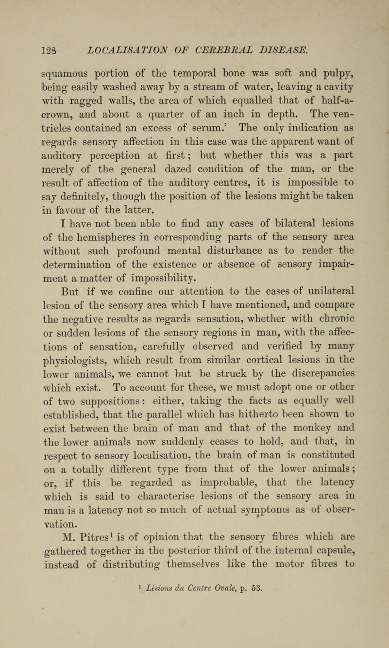 squamous portion of the temporal bone was soft and pulpy, being easily washed away by a stream of water, leaving a cavity with ragged walls, the area of which equalled that of half-a- crown, and about a quarter of an inch in depth. The ven- tricles contained an excess of serum.' The only indication as regards sensory affection in this case was the apparent want of auditory perception at first; but whether this was a part merely of the general dazed condition of the man, or the result of affection of the auditory centres, it is impossible to say definitely, though the position of the lesions might be taken in favour of the latter. I have not been able to find any cases of bilateral lesions of the hemispheres in corresponding parts of the sensory area without such profound mental disturbance as to render the determination of the existence or absence of sensory impair- ment a matter of impossibility. But if we confine our attention to the cases of unilateral lesion of the sensory area which I have mentioned, and compare the negative results as regards sensation, whether with chronic or sudden lesions of the sensory regions in man, with the affec- tions of sensation, carefully observed and verified by many physiologists, which result from similar cortical lesions in the lower animals, we cannot but be struck by the discrepancies which exist. To account for these, we must adopt one or other of two suppositions: either, taking the facts as equally well established, that the parallel which has hitherto been shown to exist between the brain of man and that of the monkey and the lower animals now suddenly ceases to hold, and that, in respect to sensory localisation, the brain of man is constituted on a totally different type from that of the lower animals; or, if this be regarded as improbable, that the latency which is said to characterise lesions of the sensory area in man is a latency not so much of actual symptoms as of obser- vation. M. Pitres^ is of opinion that the sensory fibres which are gathered together in the posterior third of the internal capsule, instead of distributing themselves like the motor fibres to ' Lesions dii Centre Ovale, p. 53.