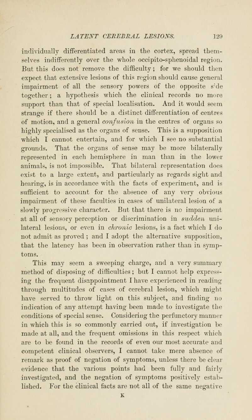 individually differentiated areas in the cortex, spread them- selves indifferently over the whole occipito-sphenoidal region. But this does not remove the difficulty; for we should then expect that extensive lesions of this region should cause general impairment of all the sensory powers of the opposite s'de together; a hypothesis which the clinical records no more support than that of special localisation. And it would seem strange if there should be a distinct differentiation of centres of motion, and a general confusion in the centres of organs so highly specialised as the organs of sense. This is a supposition which I cannot entertain, and for which I see no substantial grounds. That the organs of sense may be more bilaterally represented in each hemisphere in man than in the lower animals, is not impossible. That bilateral representation does exist to a large extent, and particularly as regards sight and hearing, is in accordance with the facts of experiment, and is sufficient to account for the absence of any very obvious impairment of these faculties in cases of unilateral lesion of a slowly progressive character. But that there is no impairment at all of sensory perception or discrimination in sudden uni- lateral lesions, or even in chronic lesions, is a fact which I do not admit as proved ; and I adopt the alternative supposition, that the latency has been in observation rather than in synap- toms. This may seem a sweeping charge, and a very summary method of disposing of difficulties; but I cannot help express- ing the frequent disappointment I have experienced in reading through multitudes of cases of cerebral lesion, which might have served to throw light on this subject, and finding no indication of any attempt having been made to investigate the conditions of special sense. Consideriug the perfunctory manner in which this is so commonly carried out, if investigation be made at all, and the frequent omissions in this respect which are to be found in the records of even our most accurate and competent clinical observers, I cannot take mere absence of remark as proof of negation of symptoms, unless there be clear evidence that the various points had been fully and fairly investigated, and the negation of symptoms positively estab- lished. For the clinical facts are not all of the same negative