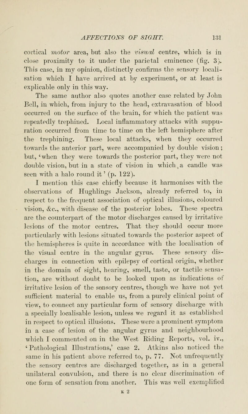 cortical motor area, but also the visual centre, which is in close proximity to it under the parietal eminence (fig. 3). This case, in my opinion, distinctly confirms the sensory locali- sation which I have arrived at by experiment, or at least is explicable only in this way. The same author also quotes another case related by John Bell, in which, from injury to the head, extravasation of blood occurred on the surface of the brain, for which the patient was i-epeatedly trephined. Local inflammatory attacks with suppu- ration occurred from time to time on the left hemisphere after the trephining. These local attacks, when they occurred towards the anterior part, were accompanied by double vision; but, 'when they were towards the posterior part, they were not double vision, but in a state of vision in which, a candle was seen with a halo round it' (p. 122). I mention this case chiefly because it harmonises with the observations of Hughlings Jackson, already referred to, in respect to the frequent association of optical illusions, coloured vision, &c., with disease of the posterior lobes. These spectra are the counterpart of the motor discharges caused by irritative lesions of the motor centres. That they should occur more particularly with lesions situated towards the posterior aspect of the hemispheres is quite in accordance with the localisation of the visual centre in the angular gyrus. These sensory dis- charges in connection with epilepsy of cortical origin, whether in the domain of sight, hearing, smell, taste, or tactile sensa- tion, are without doubt to be looked upon as indications of irritative lesion of the sensory centres, though we have not yet sufficient material to enable us, from a purely clinical point of view, to connect any particular form of sensory discharge with a specially localisable lesion, unless we regard it as established in respect to optical illusions. These were a prominent symptom in a case of lesion of the angular gyrus and neighbourhood which I commented on in the West Eiding Eeports, vol. iv., ' Pathological Illustrations,' case 2. Atkins also noticed the same in his patient above referred to, p. 77. Not unfrequently the sensory centres are discharged together, as in a general unilateral convulsion, and there is no clear discrimination of one form of sensation from another. This was well exemplified K 2