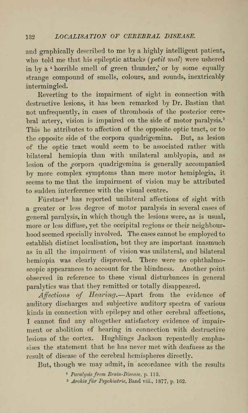and graphically described to me by a highly intelligent patient, who told me that his epileptic attack? {'petit mal) were ushered in by a ' horrible smell of green thunder,' or by some equally strange compound of smells, colours, and sounds, inextricably intermingled. Reverting to the impairment of sight in connection with destructive lesions, it has been remarked by Dr. Bastian that not unfrequently, in cases of thrombosis of the posterior cere- bral artery, vision is impaired on the side of motor paralysis.' This he attributes to affection of the opposite optic tract, or to the opposite side of the corpora quadrigemina. But, as lesion of the optic tract would seem to be associated rather with bilateral hemiopia than with unilateral amblyopia, and as lesion of the corpora quadrigemina is generally accompanied by more complex symptoms than mere motor hemiplegia, it seems to me that the impairment of vision may be attributed to sudden interference with the visual centre. Fiirstner^ has reported unilateral affections of sight with a greater or less degree of motor paralysis in several cases of general paralysis, in which though the lesions were, as is usual, more or less diffuse, yet the occipital regions or their neighbour- hood seemed specially involved. The cases cannot be employed to establish distinct localisation, but they are important inasmuch as in all the impairment of vision was unilateral, and bilateral hemiopia was clearly disproved. There were no ophthalmo- scopic appearances to account for the blindness. Another point observed in reference to these visual disturbances in general paralytics was that they remitted or totally disappeared. Affections of Hearing.—Apart from the evidence of auditory discharges and subjective auditory spectra of various kinds in connection with epilepsy and other cerebral affections, I cannot find any altogether satisfactory evidence of impair- ment or abolition of hearing in connection with destructive lesions of the cortex. Hughlings Jackson repeatedly empha- sises the statement that he has never met with deafness as the result of disease of the cerebral hemispheres directly. But, though we may admit, in accordance Avith the results ' Paraft/sis from Brain-Disease,'p. 113. ^ Archivfur Psychiatrie, Eand riii., 1877, p. 162.