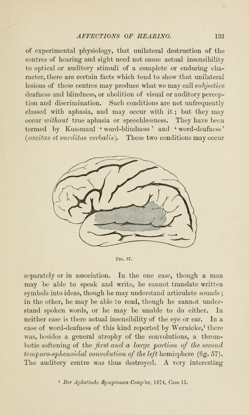 of experimental physiology, that unilateral destruction of the centres of hearing and sight need not cause actual insensibility to optical or auditory stimuli of a complete or enduring cha- racter, there are certain facts which tend to show that unilateral lesions of these centres may produce what we may call subjective deafness and blindness, or abolition of visual or auditory percep- tion and discrimination. Such conditions are not unfrequently classed with aphasia, and may occur with it; but they may occur ivithout true aphasia or speechlessness. They have been termed by Kussmaul ' word-blindness ' and ' word-deafness' {ccecitas et surditas verbalis). These two conditions may occur separately or in association. In the one case, though a man may be able to speak and write, he cannot translate written symbols into ideas, though he may understand articulate sounds ; in the other, he may be able to read, though he cannot under- stand spoken words, or he may be unable to do either. In neither case is there actual insensibility of the eye or ear. In a case of word-deafness of this kind reported by Wernicke,^ tliere was, besides a general atrophy of the convolutions, a throm- botic softening of the first and a large portion of the second temforo-sphenoidal convolution of the left hemisphere (fig. 57). The auditory centre was thus destroyed. A very interesting ' Der Aphatischc Symptomen Complex, IST'l, Case 11.