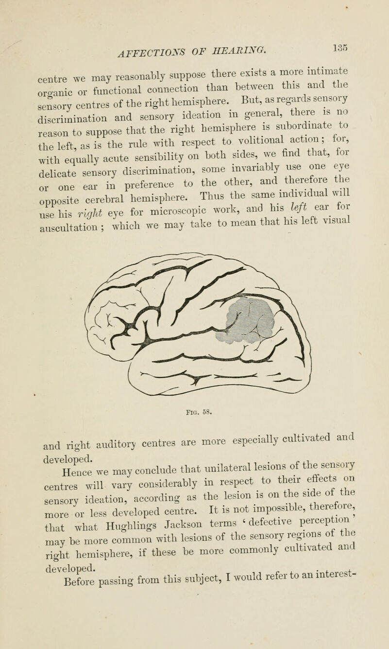 centre we may reasonably suppose there exists a more mtimate oroanic or fimctional connection than between this and the sensory centres of the right hemisphere. But, as regards sensory discrimination and sensory ideation in general there is no reason to suppose that the right hemisphere is subordinate to the left, as is the rule with respect to volitional action; tor, with equally acute sensibility on both sides, we find that, for delicate sensory discrimination, some invariably use one eye or one ear in preference to the other, and _ therefore the opposite cerebral hemisphere. Thus the same mdividual will use his Tight eye for microscopic work, and his ?./i ear for auscultation ; which we may take to mean that his left visual Fig. 58. and right auditory centres are more especially cultivated and ^'^ nTnce we may conclude that unilateral lesions of the sensory centres will vary considerably in respect to their effects on sensory ideation, according as the lesion is on the side of the more or less developed centre. It is not impossible, therefoie, that what Hughlings Jackson terms 'defective perception may be more common with lesions of the sensory regions of the right hemisphere, if these be more commonly cultivated and '^''Before passing from this subject, I would refer to an interest-