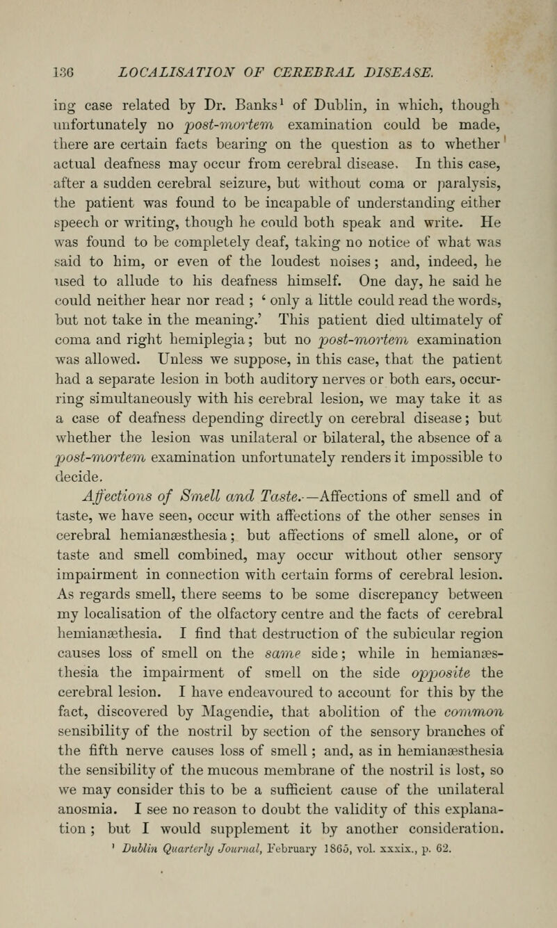 ing case related by Dr. Banks' of Dublin, in which, though unfortunately no post-mortem examination could be made, there are certain facts bearing on the question as to whether actual deafness may occur from cerebral disease. In this case, after a sudden cerebral seizure, but without coma or paralysis, the patient was found to be incapable of understanding either speech or writing, though he could both speak and write. He was found to be completely deaf, taking no notice of what was said to him, or even of the loudest noises; and, indeed, he used to allude to his deafness himself. One day, he said he could neither hear nor read ; ' only a little could read the words, but not take in the meaning.' This patient died ultimately of coma and right hemiplegia; but no post-mortem examination was allowed. Unless we suppose, in this case, that the patient had a separate lesion in both auditory nerves or both ears, occur- ring simultaneously with his cerebral lesion, we may take it as a case of deafness depending directly on cerebral disease; but whether the lesion was unilateral or bilateral, the absence of a post-mortem, examination unfortunately renders it impossible to decide. Affections of Smell and Taste.-—Affections of smell and of taste, we have seen, occur with affections of the other senses in cerebral hemianaesthesia; but affections of smell alone, or of taste and smell combined, may occur without other sensory impairment in connection with certain forms of cerebral lesion. As regards smell, there seems to be some discrepancy between my localisation of the olfactory centre and the facts of cerebral hemianaethesia. I find that destruction of the subicular region causes loss of smell on the same side; while in hemianses- thesia the impairment of sraell on the side oppjos'ite the cerebral lesion. I have endeavoured to account for this by the fact, discovered by Magendie, that abolition of the common sensibility of the nostril by section of the sensory branches of the fifth nerve causes loss of smell; and, as in hemiana^sthesia the sensibility of the mucous membrane of the nostril is lost, so we may consider this to be a sufficient cause of the unilateral anosmia. I see no reason to doubt the validity of this explana- tion ; but I would supplement it by another consideration. ' Dublin Quarterly Journal, iV-bruary 1865, vol. sxxix., p. 62.