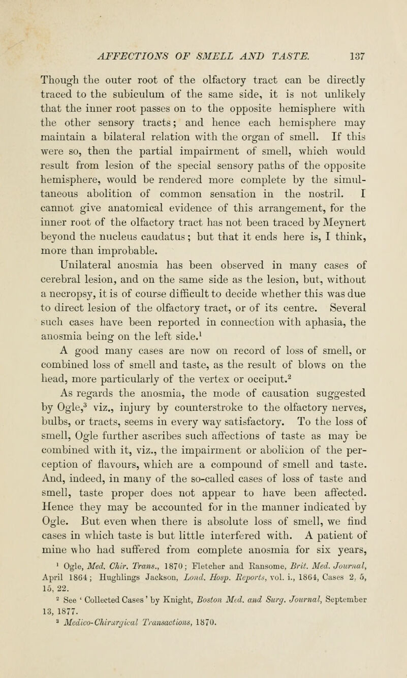 Though the outer root of the olfactory tract can be directly traced to the subiculum of the same side, it is uot unlikely that the inner root passes on to the opposite hemisphere with the other sensory tracts; and hence each hemisphere may maintain a bilateral relation with the organ of smell. If this were so, then the partial impairment of smell, which would result from lesion of the special sensory paths of the opposite hemisphere, would be rendered more complete by the simul- taneous abolition of common sensation in the nostril. I cannot give anatomical evidence of this arrangement, for the inner root of the olfactory tract has not been traced by Meynert beyond the nucleus caudatus; but that it ends here is, I think, more than improbable. Unilateral anosmia has been observed in many cases of cerebral lesion, and on the same side as the lesion, but, without a necropsy, it is of course difl&cult to decide whether this was due to direct lesion of the olfactory tract, or of its centre. Several such cases have been reported in connection with aphasia, the anosmia being on the left side.^ A good many cases are now on record of loss of smell, or combined loss of smell and taste, as the result of blows on the head, more particularly of the vertex or occiput.^ As regards the anosmia, the mode of causation suggested by Ogie,^ viz., injury by counterstroke to the olfactory nerves, bulbs, or tracts, seems in every way satisfactory. To the loss of smell. Ogle further ascribes such affections of taste as may be combined with it, viz., the impairment or abolition of the per- ception of flavours, which are a compound of smell and taste. And, indeed, in many of the so-called cases of loss of taste and smell, taste proper does not appear to have been affected. Hence they may be accounted for in the manner indicated by Ogle. But even when there is absolute loss of smell, we find cases in which taste is but little interfered with. A patient of mine who had suffered from complete anosmia for six years, ' Ogle, Med. Chir. Trans., 1870; Fletcher and Eausome, Brit. Med. Journal, April 1864; Hughlings Jackson, Loud. Hasp. Beports, vol. i., 1864, Cases 2. 5, 15, 22. - See ' Collected Cases' by Knight, Boston Med. and Surg. Journal, September 13, 1877. ^ Medico-Chirurfjk-al Transactions, 1870.