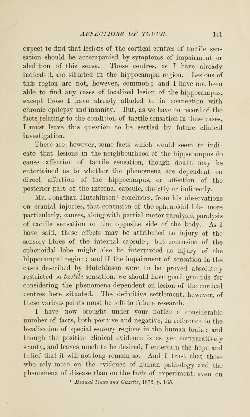 expect to find that lesions of the cortical centres of tactile sen- sation should be accompanied by symptoms of impairment or abolition of this sense. These centres, as I have already indicated, are situated in the hippocampal region. Lesions of this region are not, however, common ; and I have not been able to find any cases of localised lesion of the hippocampus, except those I have already alluded to in connection with chronic epilepsy and insanity. But, as we have no record of the facts relating to the condition of tactile sensation in these cases, I must leave this question to be settled by future clinical investigation. There are, however, some facts which would seem to indi- cate that lesions in the neighbourhood of the hippocampus do cause affection of tactile sensation, though doubt may be entertained as to whether the phenomena are dependent on direct affection of the hippocampus, or affection of the posterior part of the internal capsule, directly or indirectly. Mr. Jonathan Hutchinson' concludes, from his observations on cranial injuries, that contusion of the sphenoidal lobe more particularly, causes, along with partial motor paralysis, paralysis of tactile sensation on the opposite side of the body. As I have said, these effects may be attributed to injury of the sensory fibres of the internal capsule ; bat contusion of the sphenoidal lobe might also be interpreted as injury of the hippocampal region; and if the impairment of sensation in the cases described by Hutchinson were to be proved absolutely restricted to tactile sensation, we should have good grounds for considering the phenomena dependent on lesion of the cortical centres here situated. The definitive settlement, however, of these various points must be left to future research. I have now brought under your notice a considerable number of facts, both positive and negative, in reference to the localisation of special sensory regions in the human brain; and though the positive clinical evidence is as yet comparatively scanty, and leaves much to be desired, I entertain the hope and belief that it will not long remain so. And I trust that those who rely more on the evidence of human pathology and the phenomena of disease than on the facts of experiment, even on ' Medical Tiines and Gazette, 1875, p. 165.