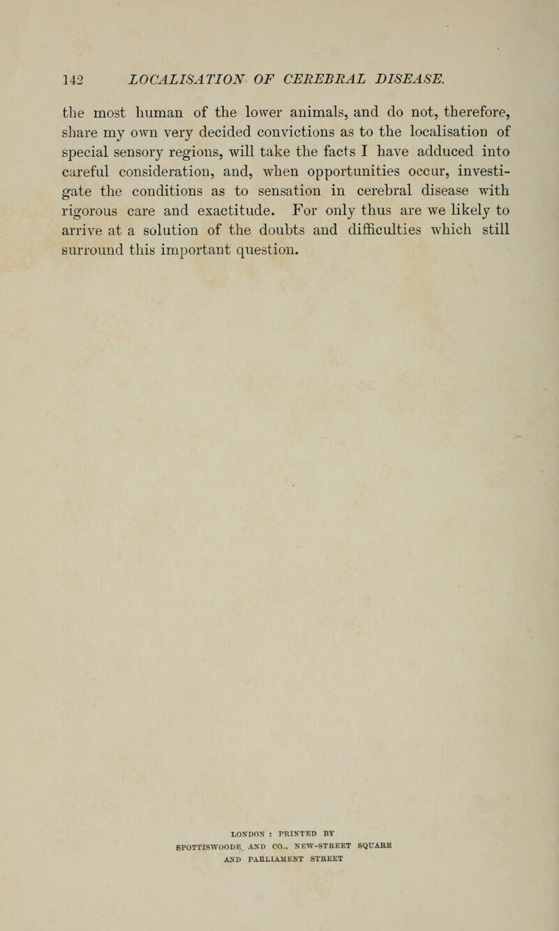 the most human of the lower animals, and do not, therefore, share my own very decided convictions as to the localisation of special sensory regions, will take the facts I have adduced into careful consideration, and, when opportunities occur, investi- gate the conditions as to sensation in cerebral disease with rigorous care and exactitude. For only thus are we likely to arrive at a solution of the doubts and difficulties which still surround this important question. LONDON : PRINTED BY BPOTTISWOODE. AND CO., NKW-STREET SQUABB AND PARLIAMENT STREET