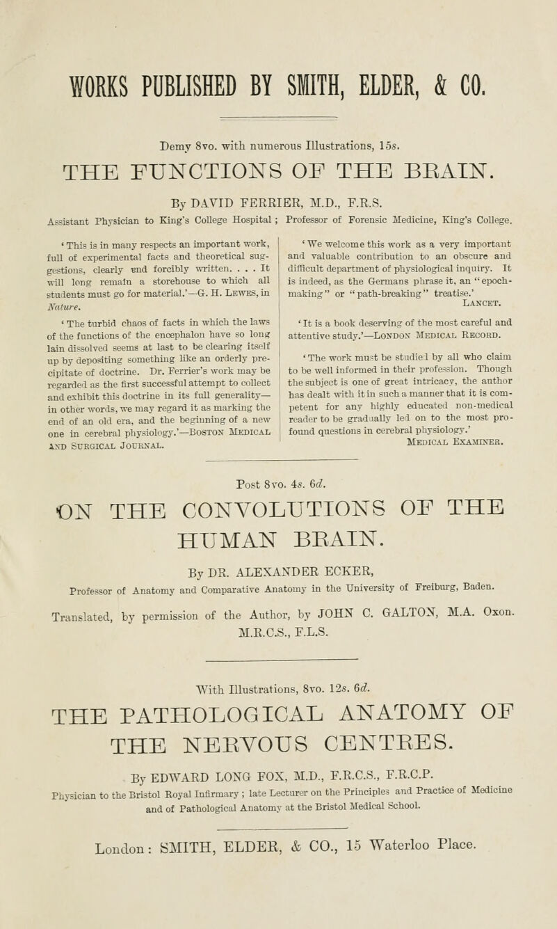 WORKS PUBLISHED BY SMITH, ELDER, & CO. Demy 8vo. with numerous Illustrations, 15s. THE FUNCTIONS OF THE BEAIN. By DAVID FERRIER, M.D., F.R.S. Assistant Physician to King's College Hospital ; Professor of Forensic Medicine, King's College. ' This is in many respects an important work, full of exi)erimental facts and theoretical sug- gestions, clearly ■end forcibly wiitten. ... It will long remain a storehouse to which all ' We welcome this work as a very important and valuable contribution to an obscure and difficult department of physiological inquiry. It is indeed, as the Germans phrase it, an  epoch- tudents must go for material.'—G-. H. Lewes, in i making or  path-breaking treatise.' Nature. \ LANCET. ' The turbid chaos of facts in which the laws of the functions of the encephalon have so long lain dissolved seems at last to be clearing itself up by depositing something like an orderly pre- ' It is a book deserving of the most careful and attentive study.'—London Medical Record. • The woi-k must be studie 1 by all who claim cipitate of doctrine. Dr. Terrier's work may be ' to be well informed in their profession. Though regarded as the first successful attempt to collect , the subject is one of great intricacy, the author ami exhibit this doctrine in its fuU generality— ' has dealt with it in such a manner that it is com- in other words, we may regard it as marking the | petent for any highly educated non-medical end of an old era, and the beginning of a new ' reader to be gradually led on to the most pro- one in cerebral physiology.'—Boston Mkdical I found questions in cerebral physiology.' AND surgical Journal. ' Medical E.xaminer. Post 8vo. is. Gd. ON THE CONVOLUTIONS OF THE HUMAN BEAIN. By DR. ALEXANDER ECKER, Professor of Anatomy and Comparative Anatomy in the University of Freiburg, Baden. Translated, by permission of the Author, by JOHN C. GALTON, M.A. Oxon. M.R.C.S., F.L.S. With Illustrations, 8vo. 12.s. 6d. THE PATHOLOGICAL ANATOMY OF THE NEEYOUS CENTEES. . By EDWARD LONG FOX, M.D., F.R.C.S., F.R.C.P. Physician to the Bristol Royal Infirmary ; late Lecturer on the Principles and Practice of Medicine and of Pathological Anatomy at the Bristol Medical School. London: SMITH, ELDER, & CO., 15 Waterloo Place.