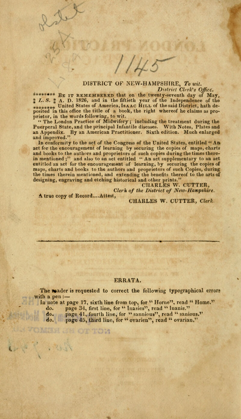 ^ 5> ^ IJlfS^ DISTRICT OF NEW-HAMPSHIRE, To wit. District CUrk^s Office. ******** Be it remembered that on the twenty-seventh day of May, * L.S. * A. D. 1826, and in the fiftieth year of the Independence of the ******** United States of America, Isaac Hill, of the said District, hath de- posited in this office the title of a book, the right whereof he claims as pro- prietor, in the words following:, to wit.  The London Practice of Midwifery; including the treatment during the Puerperal State, and the principal Infantile diseases. With Notes, Plates and an Appendix. By an American Practitioner. Sixth edition. Much enlarged and improved. In conformity to the act of the Congress of the United States, entitled  Aft act for the encouragement of learning by securing the copies of maps, charts and books to the authors and proprietors of such copies during the times there- in mentioned ; and also to an act entitled  An act supplementary to an act entitled an act for the encouragement of learning, by securing the copies of maps, charts and books to the authors and proprietors of such Copies, during the times therein mentioned, and extending the benefits thereof to the arts of designing, engraving and etching historical and other prints. CHARLES W. CUTTER, Clerk of the District of New-Hampshire. A true copy of Record....Attest, CHARLES W. CUTTER, Clerk. ERRATA. The usader is requested to correct the following typographical errors with a pen :— In note at page 17, sixth line from top, for  Home, read  Home. do. page 34, first line, for *' Inasies, read  Inanis. do. page 41, fourth line, for  sannious, read  sanious. do. page 45, third line, for  ovarien, read  ovarian,