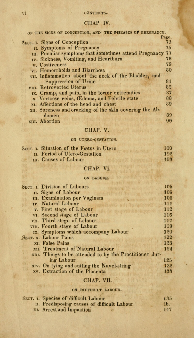 CHAP IV. ON THE SIGNS OF CONCEPTION, AND THE BISEASES Of PREGNANCY. Page. Sect. i. Signs of Conception 73 iL Symptoms of Pregnancy 75 in. Peculiar symptoms that sometimes attend Pregnancy 77 IV. Sickness, Vomiting, and Heartburn 78 V. Costiveness 79 VI. Hemorrhoids and Diarrhoea 80 VII. Inflammation about the. neck of the Bladder, and Suppression of Urine 81 VIII. Retroverted Uterus 82 IX. Cramp, and pain, in the lower extremities 87 X. Varicose veins, (Edema, and Febrile state 88 XI. Affections of the head and chest 89 XII. Soreness and cracking of the skin covering the Ab- domen 89 XIII. Abortion 90 CHAP. V. ON UTERO-GKSTATION. Sect. i. Situation of the Foetus in Utero 100 II. Period of Utero-Gestation 102 III. Causes of Labour 10$ CHAP. VI. ON LABOUR, Sect. i. Division of Labours 105 II. Signs of Labour 106 III. Examination per Vaginam ^ 108 IV. Natural Labour 111 v. Fiist stage of Labour 112 VI. Second stage of Labour 116 VII. Third stage of Labour 117 VIII. Fourth stage of Labour ^ 119 IX. Symptoms which accompany Labour 120 ^ECT. X. Labour Pains 122 XI. False Pains 123 xri. Treatment of Natural Labour 124 xni. Things to be attended to by the Practitioner dur- ing Labour 125 XIV. On tying and cutting the Navel-string 132 XV. Extraction of the Placenta 133 CHAP. VIL ON DIFFICULT LABOUR. Sect. i. Species of difficult Labour 135 II. Predisposing causes of difficult Labour ib. in. Arrest and Impaction > 147