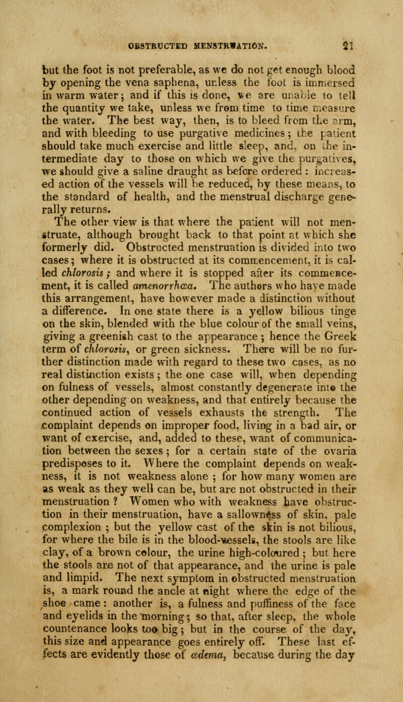 but the foot is not preferable, as we do not get enough blood by opening the vena saphena, unless the foot is immersed in warm water; and if this is done, v^e are unable to lell the quantity we take, unless we from time to time rr.easure the water. The best way, then, is to bleed from the arm, and with bleeding to use purgative medicines; the patient should take much exercise and little sleep, and, on the in- termediate day to those on which we give the purgatives, we should give a saline draught as before ordeied : increas- ed action of the vessels will be reduced, by these means, to the standard of health, and the menstrual discharge gene^ rally returns. The other view is that where the patient will not men- struate, although brought back to that point at which she formerly did. Obstructed menstruation is divided into two cases; where it is obstructed at its comir.encement, it is cal- led chlorosis ; and where it is stopped after its commence- ment, it is called amenorrhcua. The authors who have made this arrangement, have however made a distinction without a difference. In one state there is a yellow bilious tinge on the skin, blended with the blue colour of the small veins, giving a greenish cast to the appearance; hence the Greek term of chlorosis^ or green sickness. There will be no fur- ther distinction made w^ith regard to these two cases, as no real distinction exists; the one case will, when depending on fulness of vessels, almost constantly degenerate ini© the other depending on weakness, and that entirely because the continued action of vessels exhausts the strength. The complaint depends on improper food, living in a bad air, or want of exercise, and, added to these, want of communica- tion between the sexes ; for a certain state of the ovaria predisposes to it. Where the complaint depends on weak- ness, it is not weakness alone ; for how many women are as weak as they well can be, but are not obstructed in their menstruation ? Women who with weakness have obstruc- tion in their menstruation, have a sallowntfss of skin, pale complexion ; but the yellow cast of the skin is not bilious, for where the bile is in the blood-'wessels, the stools are like clay, of a brown colour, the urine high-coloured ; but here the stools are not of that appearance, and the urine is pale and limpid. The next symptom in obstructed menstruation is, a mark round the ancle at night where the edge of the shoe came : another is, a fulness and puffiness of the face and eyelids in the tnorning; so that, after sleep, the whole countenance looks toa big; but in the course of the da}^, this size and appearance goes entirely off. These last ef- fects are evidently those of adtma^ because during the day