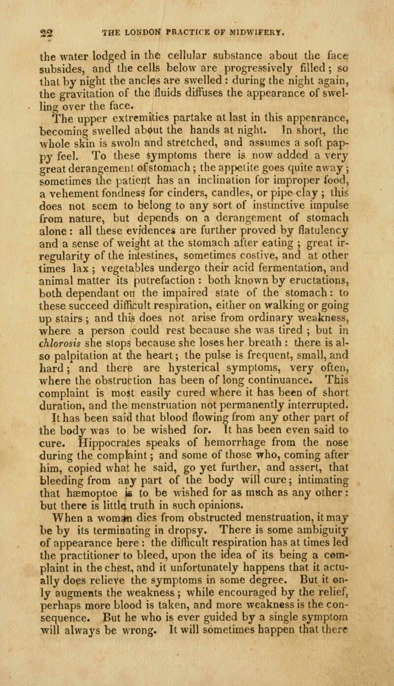 the water lodged in the cellular substance about the face subsides, and the cells below are progressively filled; so that by night the ancles are swelled : during the night again, the gravitation of the fluids diffuses the appearance of swel- ling over the face. The upper extremities partake at last in this appearance, becoming swelled about the hands at night. In short, the whole skin is swoln and stretched, and assumes a soft pap- py feel. To these symptoms there is now added a very great derangement of stomach; the appetite goes quite away; sometimes the patiept has an inclination for improper food, a vehement fondness for cinders, candles, or pipe clay ; this does not seem to belong to any sort of instinctive impulse from nature, but depends on a derangement of stomach alone : all these evidences are further proved by flatulency and a sense of weight at the stomach after eating ; great ir- regularity of the intestines, sometimes costive, and at other times lax ; vegetables undergo their acid fermentation, and animal matter its putrefaction : both known by eructations, both dependant on the impaired state of the stomach: to these succeed difficult respiration, either on walking or going up stairs ; and this does not arise from ordinary weakness, where a person could rest because she was tired ; but in chlorosis she stops because she loses her breath : there is al- so palpitation at die heart; the pulse is frequent, small, and hard; and there are hysterical symptoms, very often, where the obstruction has been of long continuance. This complaint is mo^t easily cured where it has been of short duration, and the menstruation not permanently interrupted. It has been said that blood flowing from any other part of the body was to be wished for. It has been even said to cure. Hippocrates speaks of hemorrhage from the nose during the complaint; and some of those who, coming after him, copied what he said, go yet further, and assert, that bleeding from any part of the body will cure; intimating that haemoptoe }& to be wished for as much as any other: but there is littlq truth in such opinions. When a wom^n dies from obstructed menstruation, it may be by its terminating in dropsy. There is some ambiguity of appearance here : the difficult respiration has at times led the practitioner to bleed, upon the idea of its being a com- plaint in the chest, ahd it unfortunately happens that it actu- ally do?s relieve the symptoms in some degree. But it on- ly augments the weakness; while encouraged by the relief, perhaps more blood is taken, and more weakness is the con- sequence. But he who is ever guided by a single symptom will alwaj^s be wrong. It will sometimes happen that there