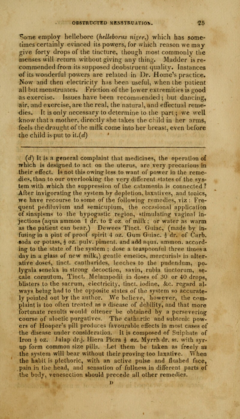 ^ome employ hellebore (helleborus niger^) which has some- times certainly evinced its powers, for which reason we may give forty drops of the tincture, though most commonly tijc menses will return without giving any thing. Madder is re- commended from its supposed deobstruent quality. Instances of its wonderful powers are related in Dr. Home's practice. Now and then electricity h^s been useful, when the patient all but menstruates. Friction of the lower extremities is good as exercise. Issues have been recommended; but dancing, air, and exercise, are the real, the natural, and effectual reme- -dies. It is only necessary to determine to the part; we well know that a mother, directly she takes the child in her arms, feels the draught of the milk come into her breast, even before the child is put to iL(d) * (d) It is a g^eneral complaint that medicines, the operation of which is designed to act on the uterus, are very precarious in their effect. Is not this owing less to want of power in the reme- dies, than to our overlooking the very different states of the sys- tem with which the suppression of the c.\tamenia is connected ? -After invigorating the system by depletion, laxatives, and tonics, we have recourse to some of the following remedies, viz : Fre- quent pediluvium and semicupium, the occasional application of sinapisms to the hypogastic region, stimulating vaginal in- jections (aqua ammon 1 dr. to 2 oz of milk ; or water as warm as the patient can bear.) Dewees Tinct. Guiac, (made by in- fusing in a pint of proof spirit 4 oz. Gum Guiac. ^ dr. of Carb. soda or potass, ^ oz. pulv. piment. and add aqua, ammon. accord- ing to the state of the system ; dose a teaspoontul three times a day in a glass of new milk,) gentle emeiics, mercurial in alter- ative doses, tinct. cantharides, leeches to the pudendum, po- lygala seneka in strong decoction, savin, rubia tinctorum, se- cale cornutum, Tinct. Melampodii ia doses of 30 or 40 drops, blisters to the sacrum, electricity, tinct. iodine, &c. regard al- ways being had to the opposite states of the system so accurate- ly pointed out by the author. We believe, however, the com- plaint is too often treated as a disease of debility, and that more fortunate results would oftener be obtained by a persevering course of aloetic purgatives. The cathartic and subtonic pow- ers of Hoopers pill produces favourable effects in most cases of the disease under consideration. It is composed of Sulphate of Iron ^ oz. Jalap dr.j. Hiera Picra i ez. Myrrh dr. ss. with syr- up form common size pills. Let them be taken as freely as the S3^stem will bear without their proving too laxative. When the habit is plethoric, with an active pulse and flushed face, pain in the head, and sensation of fullness in different parts of the body, venesection should precede all other remedies. D