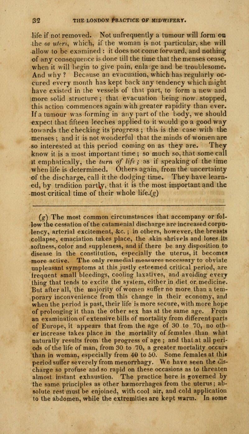 life if not removed. Not unfrequently a tumour will form oa the OS utcri^ which, if the woman is not particular, she will allow to be examined : it does not come forward, and nothing of any consequence is done till the time that the menses cease, when it will begin to give pain, enla ge and be troublesome. And why ? Because an evacuation, which has regularly oc- cured every month has kept back any tendency which might have existed in the vessels of that part, to form a new and more solid structure; that evacuation being now stopped, this action commences again with greater rapidity than ever. If a tumour was forming in any part of the body, we should expect that fifteen leeches applied to it would go a good way towards the checking its progress ; this is the case with the menses ; and it is not wonderful that the minds of women are • so interested at this period coming on as they are. They know it is a most important time; so much so, that some call It emphatically, the turn of life; as if speaking of the time when life is determined. Others again, from the uncertainty of the discharge, call it the dodging time. They have learn- ed, by tradition part^^ that it is the most important and the -most critical time of their whole life.(g) (g) The most common circumstances that accompany or fol- low the cessation of the catamenial discharge are increased corpu- lency, arterial excitement, &c.; in others, however, the breasts collapse, emaciation takes place, the skin shrivels and loses its softness, color and suppleness, and if there be any disposition to disease in the constitution, especially the uterus, it becomes more active. The only remedial meaeures ncccssai}' to obviate unpleasant symptoms at this justly esteemed critical period, are irequent small bleedings, cooling laxatives, and avoiding every thing that tends to excite the system, either in diet or medicine. But after all, the majority of women suffer no more than a tem- porary inconvenience from this change in their economy, and when the period is past, their life is more secure, with more hope of prolonging it than the other sex has at the same age. From an examination of extensive bills of mortality from different parts of Europe, it appears that from the age of 30 to 70, no oth- er increase takes place in the mortality of females than what nat\irally results from the progress of age ; and that at all peri- ods of the life of man, from 30 to 70, a greater mortality occurs than in woman, especially from 40 to 60. Some females at this period suffer severely from menorrhagy. We have seen the dis- charge so profuse and so rapid on these occasions as to threaten almost instant exhaustion. The practice here is governed by the same principles as other haemorrhages from the uterus; ab- solute rest must be enjoined, with cool air, and cold application to the abdomen, while the extremities are kept warm. In some