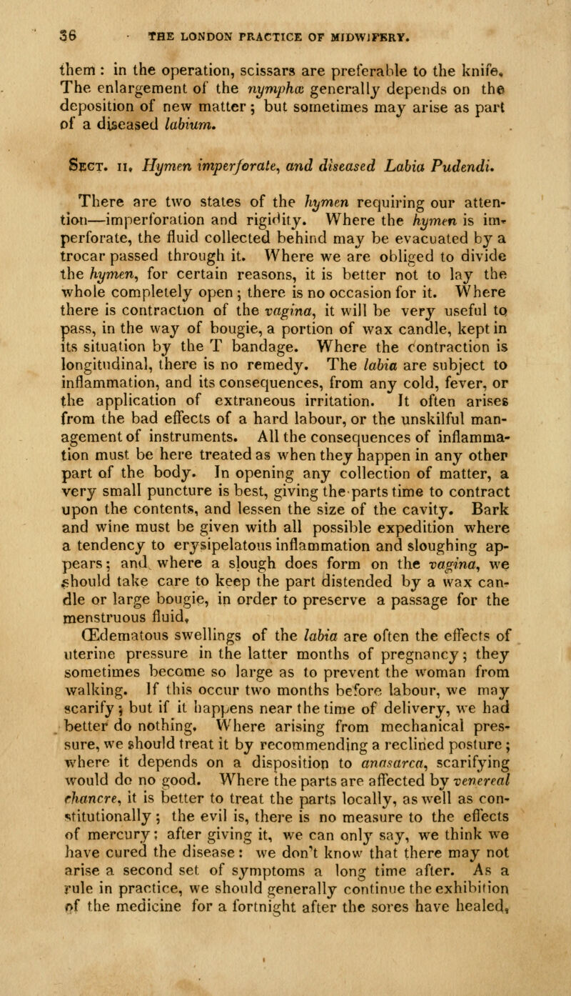 them : in the operation, scissars are preferable to the knife. The enlargement of the nymphoi generally depends on the deposition of new matter 5 but sometimes may arise as part of a diseased labium. SccT. II, Hymen imperforate^ and diseased Labia Pudendi. There are two states of the hymen requiring our atten- tion—imperforation and rigidity. Where the hymen is im» perforate, the fluid collected behind may be evacuated by a trocar passed through it. Where we are obliged to divide the hymen^ for certain reasons, it is better not to lay the whole completely open ; there is no occasion for it. Where there is contraction of the vagina, it will be very useful tq pass, in the way of bougie, a portion of wax candle, kept in Its situation by the T bandage. Where the contraction is longitudinal, there is no remedy. The labia are subject to inflammation, and its consequences, from any cold, fever, or the application of extraneous irritation. It often arises from the bad eflects of a hard labour, or the unskilful man- agement of instruments. All the consequences of inflamma- tion must be here treated as when they happen in any other part of the body. In opening any collection of matter, a very small puncture is best, giving the parts time to contract upon the contents, and lessen the size of the cavity. Bark and wine must be given with all possible expedition where a tendency to erysipelatous inflammation and sloughing ap- pears ; and where a slough does form on the vagina, we should take care to keep the part distended by a wax can- dle or large bougie, in order to preserve a passage for the menstruous fluid* (Edematous swellings of the labia are often the eflects of uterine pressure in the latter months of pregnancy; they sometimes become so large as to prevent the woman from walking. If this occur two months before labour, we may scarify-j but if it happens near the time of delivery, we had better do nothing. Where arising from mechanical pres- sure, we should treat it by recommending a reclined posture ; where it depends on a disposition to anasarca, scarifying would do no good. Where the parts are aflected by venereal rhancre, it is better to treat the parts locally, as well as con- stitutionally ; the evil is, there is no measure to the eflects of mercury; after giving it, we can only say, we think w^e have cured the disease: we don't know that there may not arise a second set of symptoms a long time after. As a rule in practice, we should generally continue the exhibition of the medicine for a fortnight after the sores have healed,