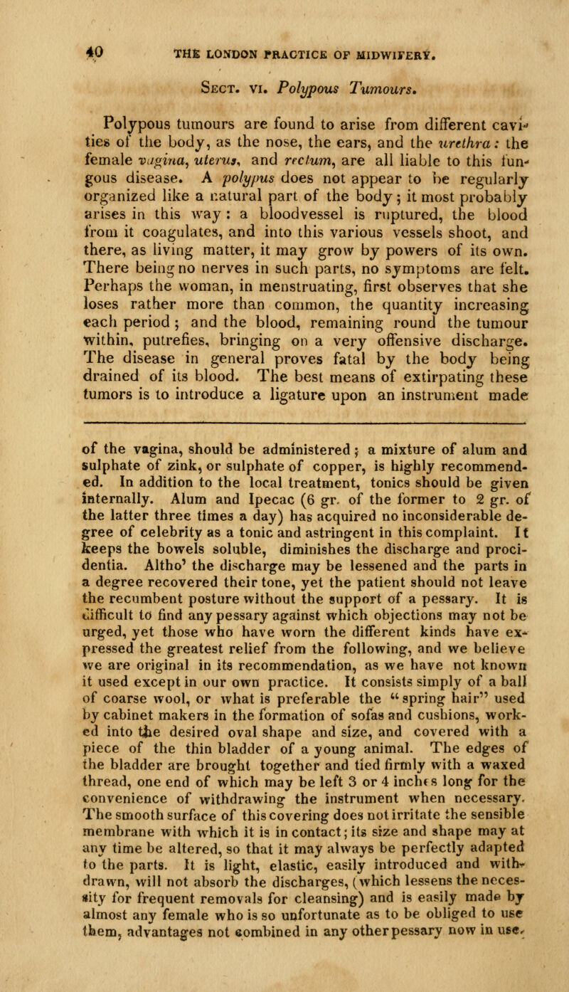 Sect. vi. Polypous Tumours, Polypous tumours are found to arise from different cavH ties of the body, as the nose, the ears, and the urethra: the female vugina, uterus^ and rectum^ are all liable to this fun- gous disease. A poly/ms does not appear to be regularly organized like a natural part of the body; it most probably arises in this way : a bloodvessel is ruptured, the blood from it coagulates, and into this various vessels shoot, and there, as living matter, it may grow by powers of its own. There being no nerves in such parts, no symptoms are felt. Perhaps the woman, in menstruating, first observes that she loses rather more than common, the quantity increasing each period ; and the blood, remaining round the tumour within, putrefies, bringing on a very offensive discharge. The disease in general proves fatal by the body being drained of its blood. The best means of extirpating these tumors is to introduce a ligature upon an instrument made of the vagina, should be administered; a mixture of alum and sulphate of zink, or sulphate of copper, is highly recommend- ed. In addition to the local treatment, tonics should be given internally. Alum and Ipecac (6 gr. of the former to 2 gr. of the latter three times a day) has acquired no inconsiderable de- gree of celebrity as a tonic and astringent in this complaint. It keeps the bowels soluble, diminishes the discharge and proci- dentia. Altho' the discharge may be lessened and the parts in a degree recovered their tone, yet the patient should not leave the recumbent posture without the support of a pessary. It is tlifficult to find any pessary against which objections may not be urged, yet those who have worn the different kinds have ex- pressed the greatest relief from the following, and we believe we are original in its recommendation, as we have not known it used except in our own practice. It consists simply of a ball of coarse wool, or what is preferable the spring hair used by cabinet makers in the formation of sofas and cushions, work- ed into tiie desired oval shape and size, and covered with a piece of the thin bladder of a young animal. The edges of the bladder are brought together and tied firmly with a waxed thread, one end of which may be left 3 or 4 inchc s long for the convenience of withdrawing the instrument when necessary. The smooth surface of this covering does not irritate the sensible membrane with which it is in contact; its size and shape may at any time be altered, so that it may always be perfectly adapted to the parts. It is light, elastic, easily introduced and with^ drawn, will not absorb the discharges, (which lessens the neces- sity for frequent removals for cleansing) and is easily made by almost any female who is so unfortunate as to be obliged to use tbem, advantages not eombined in any other pessary now in usc^