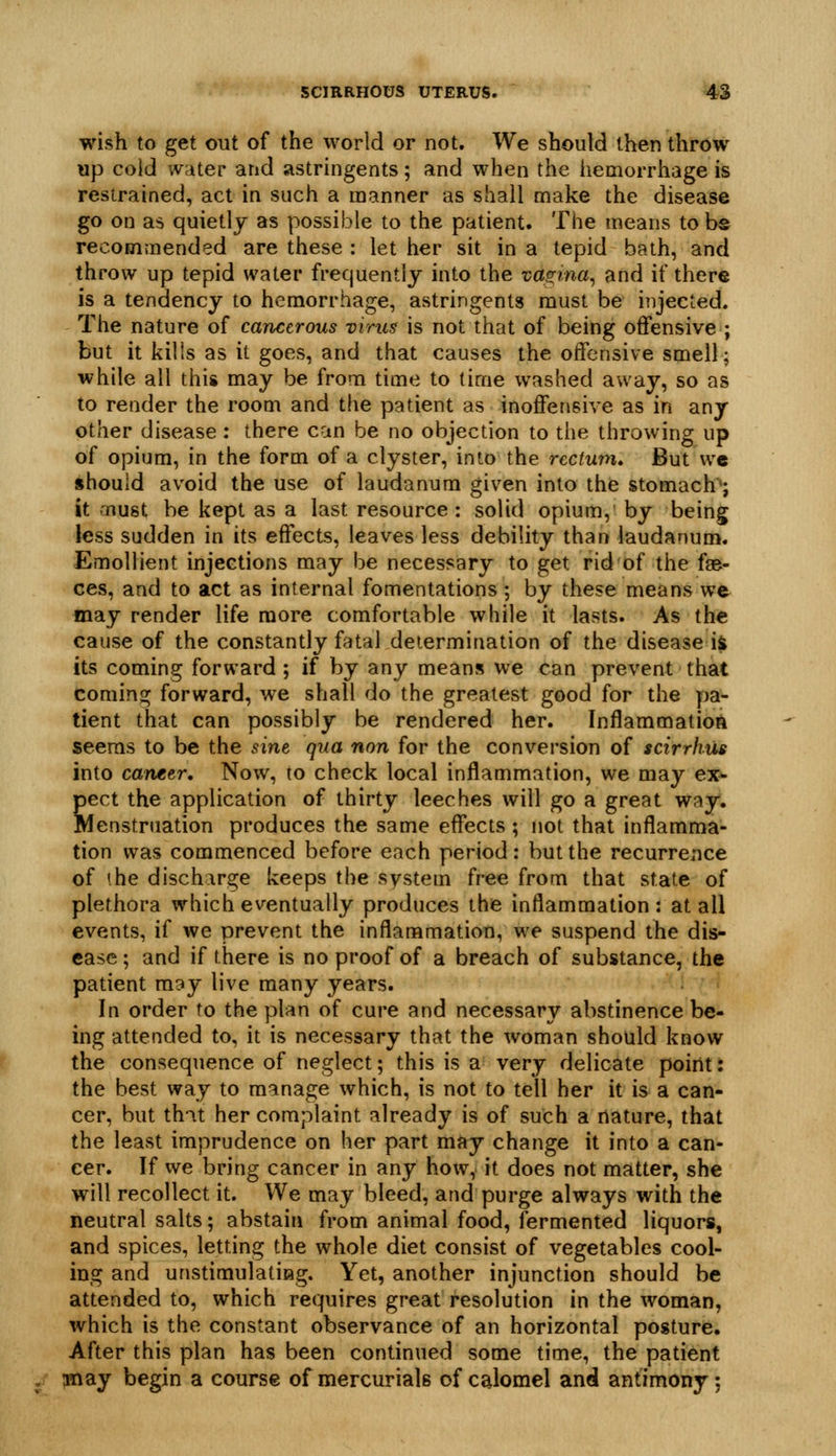 wish to get out of the world or not. We should then throw up cold water and astringents; and when the iiemorrhage is restrained, act in such a manner as shall make the disease go on as quietlj as possible to the patient. The means tobs recommended are these : let her sit in a tepid bath, and throw up tepid water frequently into the vas:ma^ and if there is a tendency to hemorrhage, astringents must be injected. The nature of cancerous virus is not that of being offensive ; but it kills as it goes, and that causes the offensive smell; while all this may be from time to time washed away, so as to render the room and the patient as inoffensive as in any other disease: there can be no objection to the throwing up of opium, in the form of a clyster, into the rectum* But we should avoid the use of laudanum given into the stomach*; it-nust be kept as a last resource: solid opium, by being less sudden in its effects, leaves less debility than laudanum. Emollient injections may be necessary to get rid of the fae- ces, and to act as internal fomentations ; by these means we may render life more comfortable while it lasts. As th« cause of the constantly fatal determination of the disease i$ its coming forward ; if by any means we can prevent that coming forward, we shall do the greatest good for the pa- tient that can possibly be rendered her. Inflammation seems to be the sine, qua non for the conversion of scirrhus into canter. Now, to check local inflammation, we may ex- pect the application of thirty leeches will go a great way. Menstruation produces the same effects ; not that inflamma- tion was commenced before each period: but the recurrence of ihe discharge keeps the system free from that state of plethora which eventually produces the inflammation : at all events, if we prevent the inflammation, we suspend the dis- ease ; and if there is no proof of a breach of substance, the patient may live many years. In order to the plan of cure and necessary abstinence be- ing attended to, it is necessary that the woman should know the consequence of neglect; this is a very delicate point: the best way to manage which, is not to tell her it is a can- cer, but th-it her complaint already is of such a nature, that the least imprudence on her part may change it into a can- cer. If we bring cancer in any how, it does not matter, she will recollect it. We may bleed, and purge always with the neutral salts; abstain from animal food, fermented liquors, and spices, letting the whole diet consist of vegetables cool- ing and unstimulatiag. Yet, another injunction should be attended to, which requires great resolution in the woman, which is the constant observance of an horizontal posture. After this plan has been continued some time, the patient Hiay begin a course of mercurials of calomel and antimony;