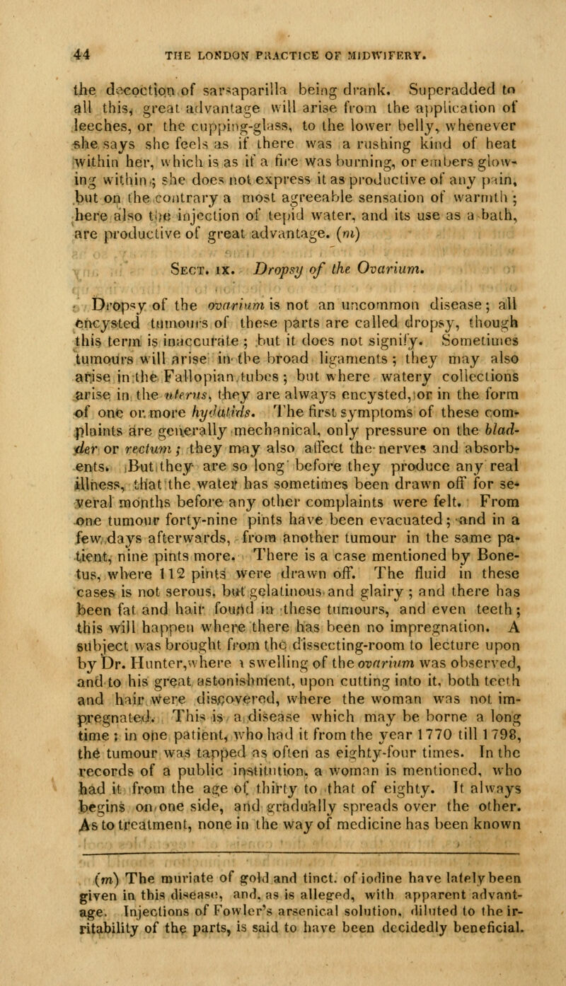 the, decpctipo of sar^aparilla being drank. Superadded to gll this^ great, advantage will arise from the a})plication of leeches, or the cupping-glass, to the lower belly, whenever ■she says she feels as if there was a rushing kind of heat within her, which is as if a fire was burning, or embers glow- ing within.; she does not express it as productive of any pun, ,l)ut on the contrary a most agreeable sensation of warmth ; here also tlje injection of ie\)\d water, and its use as a bath, are productive of great advantage, (ni) Sect. ix. Dropsy of the Ovarium. ■ Dropsy of the o-oarhimx^ x\q\. an uncommon disease; all chcysied tumours of these parts are called dropsy, though thi§ term is inaccurate ; but it does not signify. Sometimes tumours will arise in- the broad ligaments; they may also arise in the Fallopian.tubes ; but where watery collections arise in the nferus^ they are always encysted,^or in the form •of one or. more hyJatrds. The first symptoms of these com- .plaints are geuerally mechanical, only pressure on the blad- il^r or rectum; they may also affect the-nerves and absorb- ents* iButithey- are so long' before they produce any real illness, that the waley has sometimes been drawn off for se* {veral months before any other complaints were felt. From one tumour forty-nine pints have been evacuated; and in a |ew/,days afterwards, from another tumour in the same pa- tient, nine pints more. There is a case mentioned by Bone- tus, wdvere 112 pints were drawn off. The fluid in these cases is not serous, but gelatinous and glairy ; and there has been fat and halt* foufUJ in these tumours, and even teeth; this will happen whei*e there has been no impregnation. A subject was brought from the dissecting-room to lecture upon by Dr. Hunter,where \ swelling of the ovarium was observed, and to his great astonishment, upon cutting into it, both teeth and hair Were disjQaverod, where the woman was not im- pregnated. This is a. disease which may be borne along time ; in one patient, who had it from the year 1770 till 1 798, th6 tumour was tapped as often as eighty-four times. In the records of a public if>stitiuionw a woman is mentioned, who hSid it from the age oi thirty to that of eighty. It always begins on^one side, and s;radu'ally spreads over the other. As to treatment, none in the way of medicine has been known (m) The muriate of ^old and tinct. of iofline have lately been given in this disease, and, as is allesred, with apparent advant- age. Injections of Fowler's arsenical solution, diluted to the ir- ritijibUity of the parts, is said to have been decidedly beneficial.