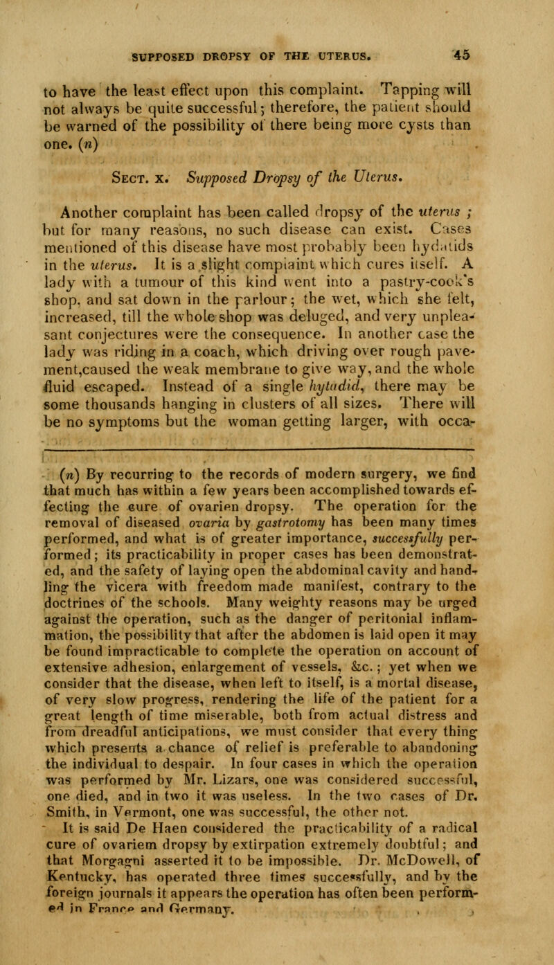 to have the least eftect upon this complaint. Tapping will not always be quite successful; therefore, the patient should be warned of the possibility ot there being more cysts than one. (n) Sect. x. Supposed Dropsy of the Uterus, Another complaint has been called dropsy of the utenis ; but for many reasons, no such disease can exist. Cases mer.tioned of this disease have most probably been hydniids in the uterus. It is a slight complaint which cures iiself. A lady with a tumour of this kind went into a pastry-cock's shop, and sat down in the parlour; the wet, which she felt, increased, till the whole shop was deluged, and very unplea- sant conjectures were the consequence. In another case the lady was riding in a coach, which driving over rough pave- ment,caused the weak membrane to give way, and the whole fluid escaped. Instead of a single hytudid^ there may be some thousands hanging in clusters of all sizes. There will be no symptoms but the woman getting larger, with occa- (n) By recurring to the records of modern surgery, we find that much has within a few years been accomplished towards ef- fecting the 6ure of ovarian dropsy. The operation for the removal of diseased ovaria by gastrotomy has been many times performed, and what is of greater importance, successfully per- formed ; its practicability in proper cases has been demonstrat- ed, and the safety of laying open the abdominal cavity and hand-r ling the vicera with freedom made manifest, contrary to the doctrines of the schools. Many weighty reasons may be urged against the operation, such as the danger of peritonial inflam- mation, the possibility that after the abdomen is laid open it may be found impracticable to complete the operation on account of extensive adhesion, enlargement of vessels, &c.; yet when we consider that the disease, when left to itself, is a mortal disease, of very slow progress, rendering the life of the patient for a great length of time miserable, both from actual distress and from dreadful anticipations, we must consider that every thing which presents a chance of relief is preferable to abandoning the individual to despair. In four cases in which the operation was performed by Mr. Lizars, one was considered successful, one died, and in two it was useless. In the two cases of Dr. Smith, in Vermont, one was successful, the other not.  It is said De Haen considered the practicability of a radical cure of ovariem dropsy by extirpation extremely doubtful; and that Morgagni asserted it to be impossible. Br. McDowell, of Kentucky, has operated three times succejisfully, and by the foreign journals it appears the operation has often been perform- ^A in Franro anH Germanj.