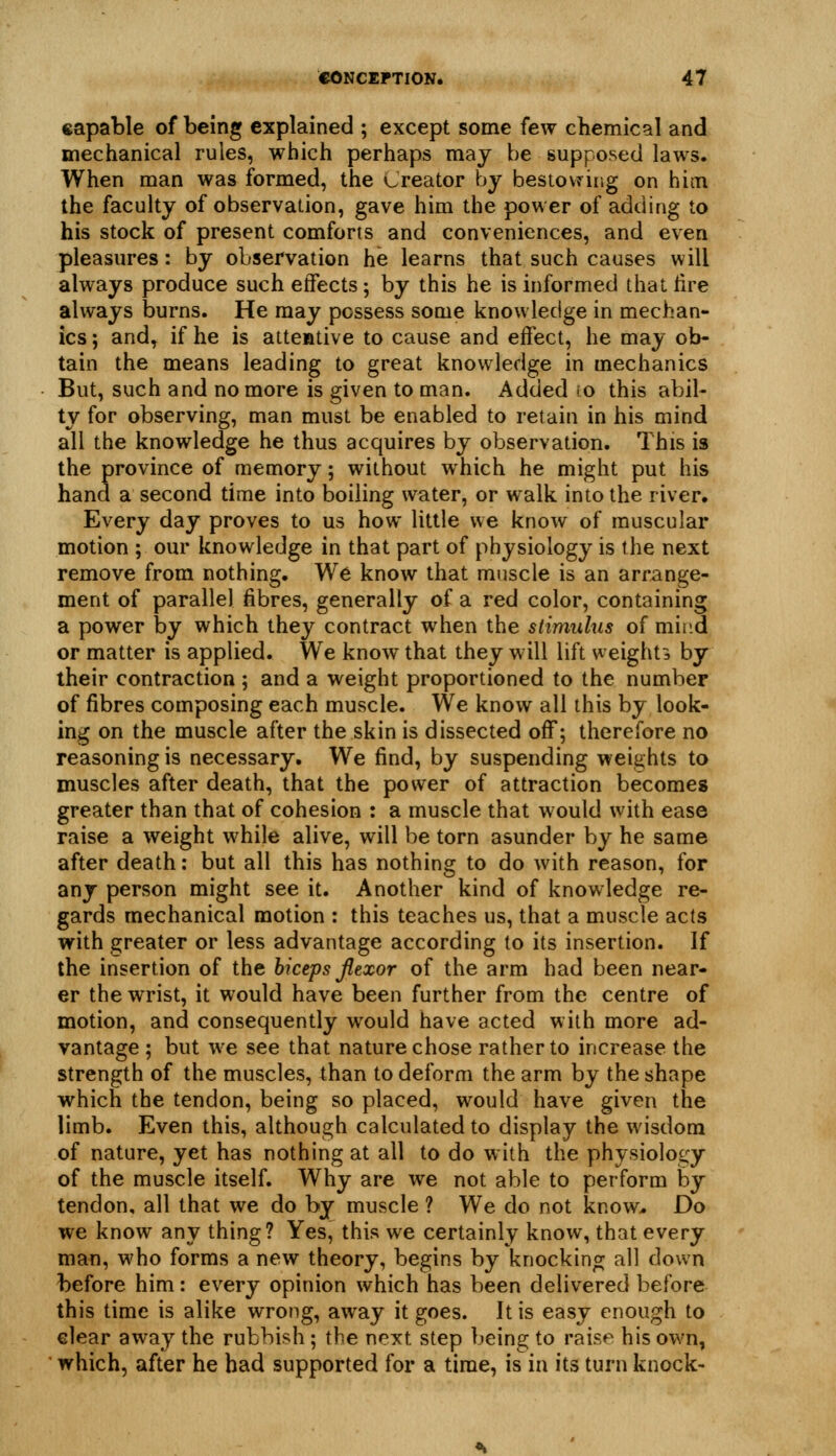 capable of being explained ; except some few chemical and mechanical rules, which perhaps maj be supposed laws. When man was formed, the Creator by bestowing on hicn the faculty of observation, gave him the power of adding to his stock of present comforts and conveniences, and even pleasures: by observation he learns that such causes will always produce such effects; by this he is informed thai lire always burns. He may possess some knowledge in mechan- ics ; and, if he is attentive to cause and effect, he may ob- tain the means leading to great knowledge in mechanics But, such and no more is given to man. Added ro this abil- ty for observing, man must be enabled to retain in his mind all the knowledge he thus acquires by observation. This is the province of memory; without which he might put his hand a second time into boiling water, or walk into the river. Every day proves to us how little we know of muscular motion ; our knowledge in that part of physiology is the next remove from nothing. We know that muscle is an arr^ange- ment of parallel fibres, generally of a red color, containing a power by which they contract when the stimulus of mind or matter is applied. We know that they will lift weights by their contraction ; and a weight proportioned to the number of fibres composing each muscle. We know all this by look- ing on the muscle after the skin is dissected off; therefore no reasoning is necessary. We find, by suspending weights to muscles after death, that the power of attraction becomes greater than that of cohesion : a muscle that would with ease raise a weight while alive, will be torn asunder by he same after death: but all this has nothing to do with reason, for any person might see it. Another kind of knowledge re- gards mechanical motion : this teaches us, that a muscle acts with greater or less advantage according to its insertion. If the insertion of the biceps Jlexor of the arm had been near- er the wrist, it would have been further from the centre of motion, and consequently would have acted with more ad- vantage ; but we see that nature chose rather to increase the strength of the muscles, than to deform the arm by the shape which the tendon, being so placed, would have given the limb. Even this, although calculated to display the wisdom of nature, yet has nothing at all to do with the physiology of the muscle itself. Why are we not able to perform by tendon, all that we do by muscle ? We do not know-. Do we know any thing? Yes, this we certainly know, that every mail, who forms a new theory, begins by knocking all down before him: every opinion which has been delivered before this time is alike wrong, away it goes. It is easy enough to clear away the rubbish ; the next step being to rais^^ his own, which, after he had supported for a time, is in its turn knock-