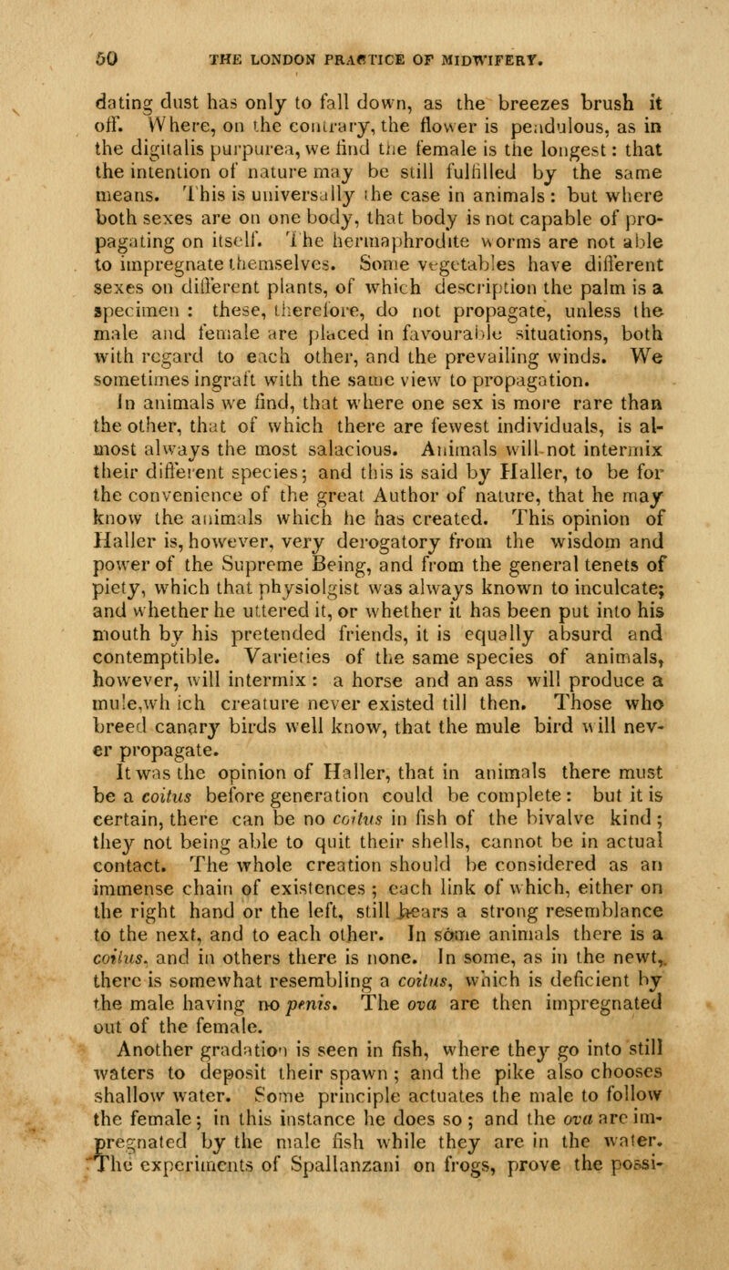 dating dust has only to fall down, as the breezes brush it off. Where, on the coiiirnry, the flower is pendulous, as in the digitalis purpurea, we iind tiie female is the longest: that the intention of nature may be still fulfilled by the same means. '1 his is universally ihe case in animals : but where both sexes are on one body, that body is not capable of pro- pagating on itself. 1 he hermaphrodite worms are not able to impregnate then:iselves. Sewie vt getables have different sexes on different plants, of which description the palm is a specimen : these, tlierefore, do not propagate, unless the male and female are placed in favourable situations, both with regard to each other, and the prevailing winds. We sometimes ingraft with the same view to propagation. In animals we find, that where one sex is more rare than the other, that of which there are fewest individuals, is al- most always the most salacious. Animals will-not intermix their different species; and this is said by Haller, to be for the convenience of the great Author of nature, that he may know the animals which he has created. This opinion of Haller is, however, very derogatory from the wisdom and power of the Supreme Being, and from the general tenets of piety, which that physiolgist was always known to inculcate; and whether he uttered it, or whether it has been put into his mouth by his pretended friends, it is equally absurd and contemptible. Varieties of the same species of animals, however, will intermix ; a horse and an ass will produce a inu'e,wh ich creature never existed till then. Those who breed canary birds well know, that the mule bird will nev- er propagate. It was the opinion of Haller, that in animals there must he ^ coitus before generation could be complete: but it is certain, there can be no coitus in fish of the bivalve kind; they not being able to quit their shells, cannot be in actual contact. The whole creation should be considered as an immense chain of existences ; each link of which, either on the right hand or the left, still i^ars a strong resemblance to the next, and to each other. In same animals there is a coitus, and in others there is none. In some, as in the newt,, there is somewhat resembling a coitus^ which is deficient by the male having r>o pmis. The ova are then impregnated out of the female. Another gradation is seen in fish, wdiere they go into still waters to deposit their spawn ; and the pike also chooses shallow water. Some principle actuates the male to follow the female; in this instance he does so; and the orcfareim* pregnated by the male fish while they are in the water. rThe experiments of Spallanzani on frogs, prove the possi-