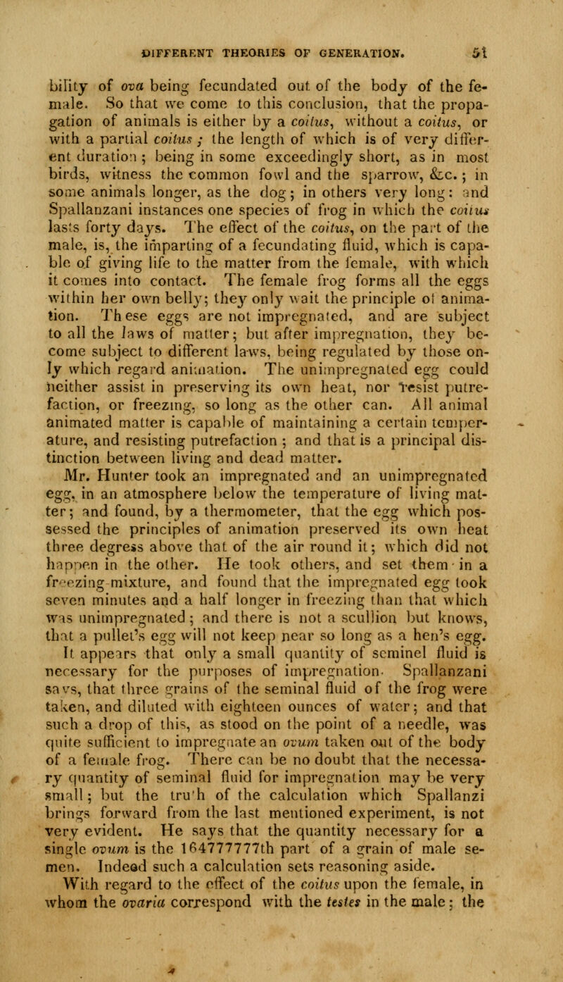 birity of ova being fecundated out. of the body of the fe- mtile. So that we come to this conclusion, that the propa- gation of animals is either by a coitus^ without a coitus^ or with a partial coilus ; the length of which is of very differ- ent duration ; being in some exceedingly short, as in most birds, wkness the common fowl and the sparrow, Slc, ; in some animals longer, as the dog; in others very long: and Spallanzani instances one species of frog in which the coitus- lasts forty days. The effect of the coitus^ on the part of the male, is, the imparting of a fecundating fluid, which is capa- ble of giving life to the matter from the I'cmale, with which it comes into contact. The female frog forms all the eggs within her own belly; thej^ only wait the principle o\ anima- tion. These eggs are not impregnated, and are subject to all the Jaws of matter; but after impregnation, they be- come subject to different laws, being regulated by those on- ly which regard aniaiation. The unimpregnated egg could neither assist in preserving its own heat, nor l-esist putre- faction, or freezmg, so long as the other can. All animal animated matter is capable of maintaining a certain temper- ature, and resisting putrefaction ; and that is a principal dis- tmction between living and dead matter. Mr. Hunter took an impregnated and an unimpregnated eg^i;, in an atmosphere below the temperature of living mat- ter; and found, by a thermometer, that the egg which pos- sessed the principles of animation preserved its own heat three degress above that of the air round it; which Hid not hapnen in the other. He took others, and set them in a fr':'ezing mixture, and found that the impregnated egg took seven minutes apd a half longer in freezing than that which was unimpregnated; and there is not a scullion but knows, that a pullet's egg will not keep near so long as a hen's egg. It appeirs that onl}^ a small quantity of scminel fluid is necessary for the purposes of impregnation- Spallanzani savs, that three grains of the seminal fluid of the frog were taken, and diluted with eighteen ounces of water; and that such a drop of this, as stood on the point of a needle, was quite sufficient to impregaate an ovum taken oiit of the body of a female fi-og. There can be no doubt that the necessa- ry quantity of seminal fluid for imprcirnation may be very small; but the tru'h of the calculation which Spallanzi brings forward from the last mentioned experiment, is not very evident. He says that the quantity necessary for a single ovum is the l<^4777777tb part of a grain of male se- men. Indead such a calculation sets reasoning aside. With regard to the effect of the coitus upon the female, in whom the ovaria corjespond with the testes in the male; the