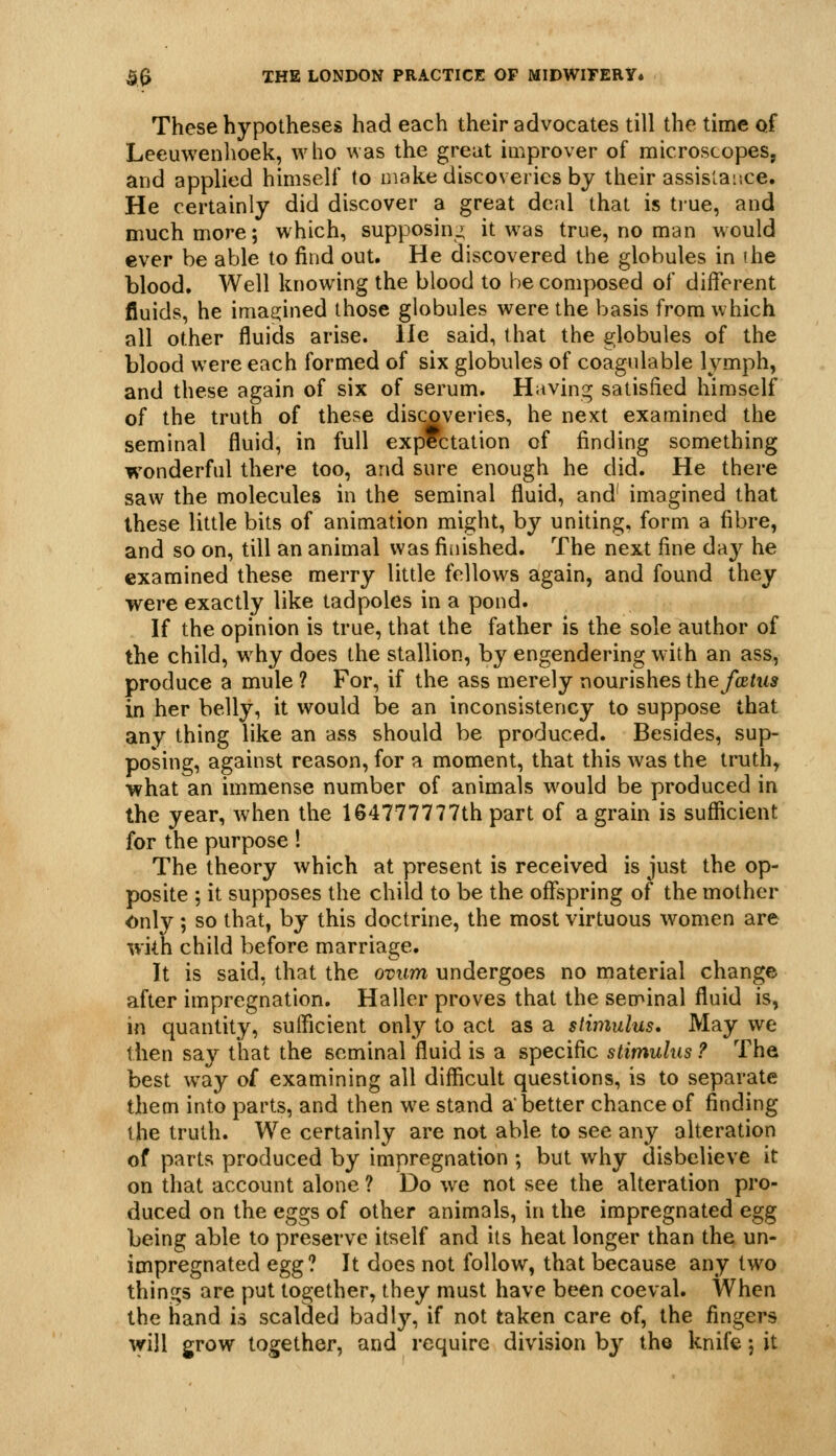 These hypotheses had each their advocates till the time of Leeuwenlioek, who was the great iuiprover of microscopes, and applied himself to make discoveries by their assistance. He certainly did discover a great deal that is true, and much more; which, supposing it was true, no man would ever be able to find out. He discovered the globules in ihe blood. Well knowing the blood to be composed of different fluids, he imasjined those globules were the basis from which all other fluids arise. He said, that the globules of the blood were each formed of six globules of coagulable lymph, and these again of six of serum. Having satisfied himself of the truth of these discoveries, he next examined the seminal fluid, in full expectation of finding something wonderful there too, and sure enough he did. He there saw the molecules in the seminal fluid, and' imagined that these little bits of animation might, by uniting, form a fibre, and so on, till an animal was fiiiished. The next fine day he examined these merry little fellows again, and found they were exactly like tadpoles in a pond. If the opinion is true, that the father is the sole author of the child, why does the stallion, by engendering with an ass, produce a mule ? For, if the ass merely nourishes the fxtus in her belly, it would be an inconsistency to suppose that any thing like an ass should be produced. Besides, sup- posing, against reason, for a moment, that this was the truth, what an immense number of animals would be produced in the year, when the 164777777th part of a grain is sufficient for the purpose! The theory which at present is received is just the op- posite ; it supposes the child to be the offspring of the mother Only; so that, by this doctrine, the most virtuous women are with child before marriage. It is said, that the ovum undergoes no material change after impregnation. Haller proves that the senr»inal fluid is, in quantity, sufficient only to act as a stimulus. May we then say that the seminal fluid is a specific stimulus ? The best w^ay of examining all difliicult questions, is to separate them into parts, and then we stand a better chance of finding the truth. We certainly are not able to see any alteration of parts produced by impregnation ; but why disbelieve it on that account alone ? Do w^e not see the alteration pro- duced on the eggs of other animals, in the impregnated egg being able to preserve itself and its heat longer than the un- impregnated egg? It does not follow, that because any two things are put together, they must have been coeval. When the hand is scalded badly, if not taken care of, the fingers will grow together, and require division by the knife; it