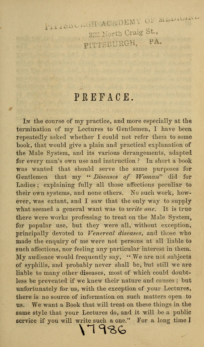 aiiw^oM^ rth Craig St., piT LGH, PA. PREFACE In the course of my practice, and more especially at the termination of my Lectures to Gentlemen, I have been repeatedly asked whether I could not refer them to some book, that would give a plain and practical explanation of the Male System, and its various derangements, adapted for every man's own use and instruction ? In short a book ■was wanted that should serve the same purposes for Gentlemen that my  Diseases of Woman did for Ladies; explaining fully all those affections peculiar to their own systems, and none others. No such work, how- ever, was extant, and I saw that the only way to supply what seemed a general want was to write one. It is true there were works professing to treat on the Male System, for popular use, but they were all, without exception, principally devoted to Venereal diseases, and those who made the enquiry of me were not persons at all liable to such affections, nor feeling any particular interest in them. My audience would frequently say,  We are not subjects of syphilis, and probably never shall be, but still we are liable to many other diseases, most of which could doubt- less be prevented if we knew their nature and causes ; but unfortunately for us, with the exception of your Lectures, there is no source of information on such matters open to us. We want a Book that will treat on these things in the same style that your Lectures do, and it will be a public service if you will write such a one. For a long time I