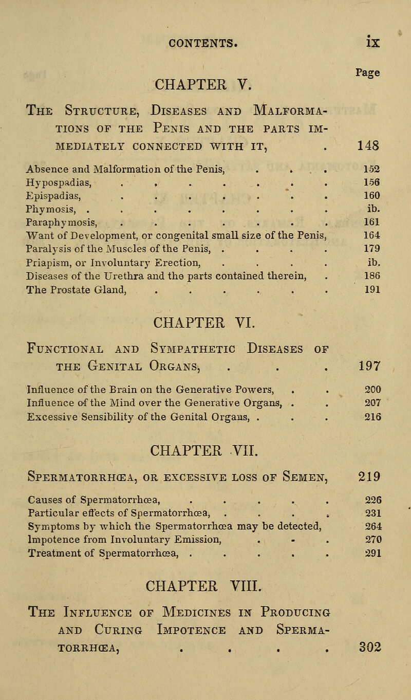 Page CHAPTER V. The Structure, Diseases and Malforma- tions of the Penis and the parts im- mediately CONNECTED WITH IT, . 148 Absence and Malformation of the Penis, . . . . 152 Hypospadias, . . . . . . 156 Epispadias, ....... 160 Phymosis, ........ ib. Paraph ymosis, ....... 161 Want of Development, or congenital small size of the Penis, 164 Paralysis of the Muscles of the Penis, .... 179 Priapism, or Involuntary Erection, .... ib. Diseases of the Urethra and the parts contained therein, . 186 The Prostate Gland, . . . . . .191 CHAPTER VI. Functional and Sympathetic Diseases of the Genital Organs, . . ,197 Influence of the Brain on the Generative Powers, . . 200 Influence of the Mind over the Generative Organs, . . 207 Excessive Sensibility of the Genital Organs, . . . 216 CHAPTER VII. Spermatorrhoea, or excessive loss of Semen, 219 Causes of Spermatorrhoea, ..... 226 Particular effects of Spermatorrhoea, . . . s 231 Symptoms by which the Spermatorrhoea may be detected, 264 Impotence from Involuntary Emission, . - . 270 Treatment of Spermatorrhoea, ..... 291 CHAPTER VIII. The Influence of Medicines in Producing and Curing Impotence and Sperma- torrhea, .... 302