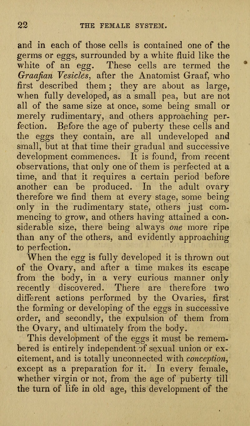 and in each of those cells is contained one of the germs or eggs, surrounded by a white fluid like the white of an egg. These cells are termed the Graafian Vesicles, after the Anatomist Graaf, who first described them • they are about as large, when fully developed, as a small pea, but are not all of the same size at once, some being small or merely rudimentary, and others approaching per- fection. Before the age of puberty these cells and the eggs they contain, are all undeveloped and small, but at that time their gradual and successive development commences. It is found, from recent observations, that only one of them is perfected at a time, and that it requires a certain period before another can be produced. In the adult ovary therefore we find them at every stage, some being only in the rudimentary state, others just com- mencing to grow, and others having attained a con- siderable size, there being always one more ripe than any of the others, and evidently approaching to perfection. When the egg is fully developed it is thrown out of the Ovary, and after a time makes its escape from the body, in a very curious manner only recently discovered. There are therefore two different actions performed by the Ovaries, first the forming or developing of the eggs in successive order, and secondly, the expulsion of them from the Ovary, and ultimately from the body. This development of the eggs it must be remem- bered is entirely independent of sexual union or ex- citement, and is totally unconnected with conception, except as a preparation for it. In every female, whether virgin or not, from the age of puberty till the turn of life in old age, this development of the