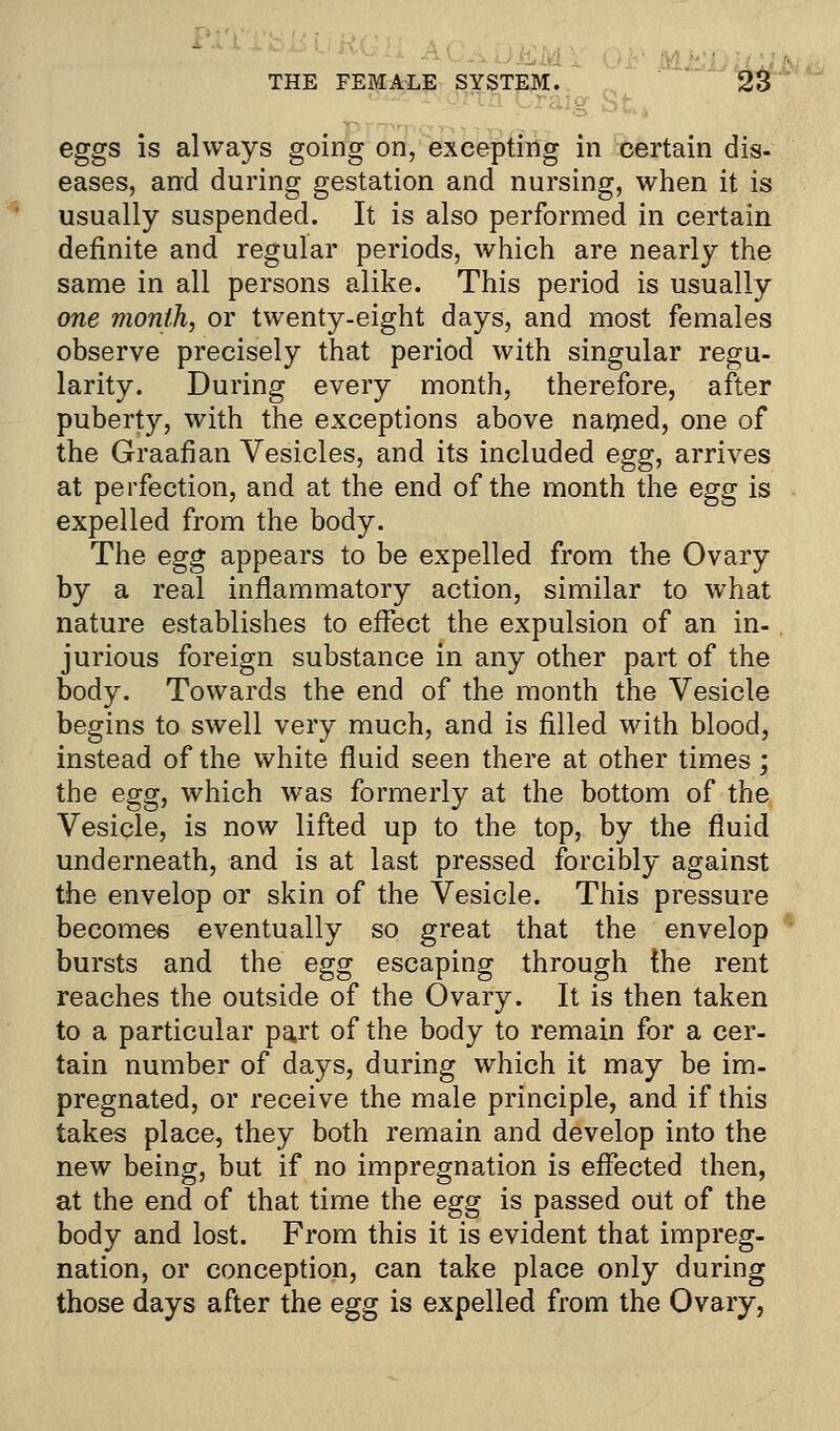 eggs is always going on, excepting in certain dis- eases, and during gestation and nursing, when it is usually suspended. It is also performed in certain definite and regular periods, which are nearly the same in all persons alike. This period is usually one month, or twenty-eight days, and most females observe precisely that period with singular regu- larity. During every month, therefore, after puberty, with the exceptions above nanied, one of the Graafian Vesicles, and its included egg, arrives at perfection, and at the end of the month the egg is expelled from the body. The egg appears to be expelled from the Ovary by a real inflammatory action, similar to what nature establishes to effect the expulsion of an in- jurious foreign substance in any other part of the body. Towards the end of the month the Vesicle begins to swell very much, and is filled with blood, instead of the white fluid seen there at other times; the egg, which was formerly at the bottom of the Vesicle, is now lifted up to the top, by the fluid underneath, and is at last pressed forcibly against the envelop or skin of the Vesicle. This pressure becomes eventually so great that the envelop bursts and the egg escaping through the rent reaches the outside of the Ovary. It is then taken to a particular part of the body to remain for a cer- tain number of days, during which it may be im- pregnated, or receive the male principle, and if this takes place, they both remain and develop into the new being, but if no impregnation is effected then, at the end of that time the egg is passed out of the body and lost. From this it is evident that impreg- nation, or conception, can take place only during those days after the egg is expelled from the Ovary,