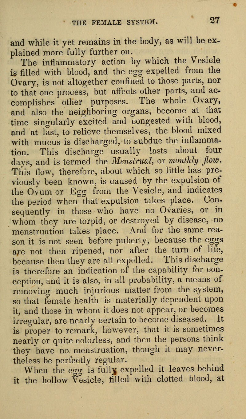 and while it yet remains in the body, as will be ex- plained more fully further on. The inflammatory action by which the Vesicle is filled with blood, and the egg expelled from the Ovary, is not altogether confined to those parts, nor to that one process, but affects other parts, and ac- complishes other purposes. The whole Ovary, and also the neighboring organs, become at that time singularly excited and congested with blood, and at last, to relieve themselves, the blood mixed with mucus is discharged,-to subdue the inflamma- tion. This discharge usually lasts about four days, and is termed the Menstrual, or monthly flow. This flow, therefore, about which so little has pre- viously been known, is caused by the expulsion of the Ovum or Egg from the Vesicle, and indicates the period when that expulsion takes place. Con- sequently in those who have no Ovaries, or in whom they are torpid, or destroyed by disease, no menstruation takes place. And for the same rea- son it is not seen before puberty, because the eggs are not then ripened, nor after the turn of life, because then they are all expelled. This discharge is therefore an indication of the capability for con- ception, and it is also, in all probability, a means of removing much injurious matter from the system, so that female health is materially dependent upon it, and those in whom it does not appear, or becomes irregular, are nearly certain to become diseased. It is proper to remark, however, that it is sometimes nearly or quite colorless, and then the persons think they have no. menstruation, though it may never- theless be perfectly regular. When the egg is fullj expelled it leaves behind it the hollow Vesicle, filled with clotted blood, at