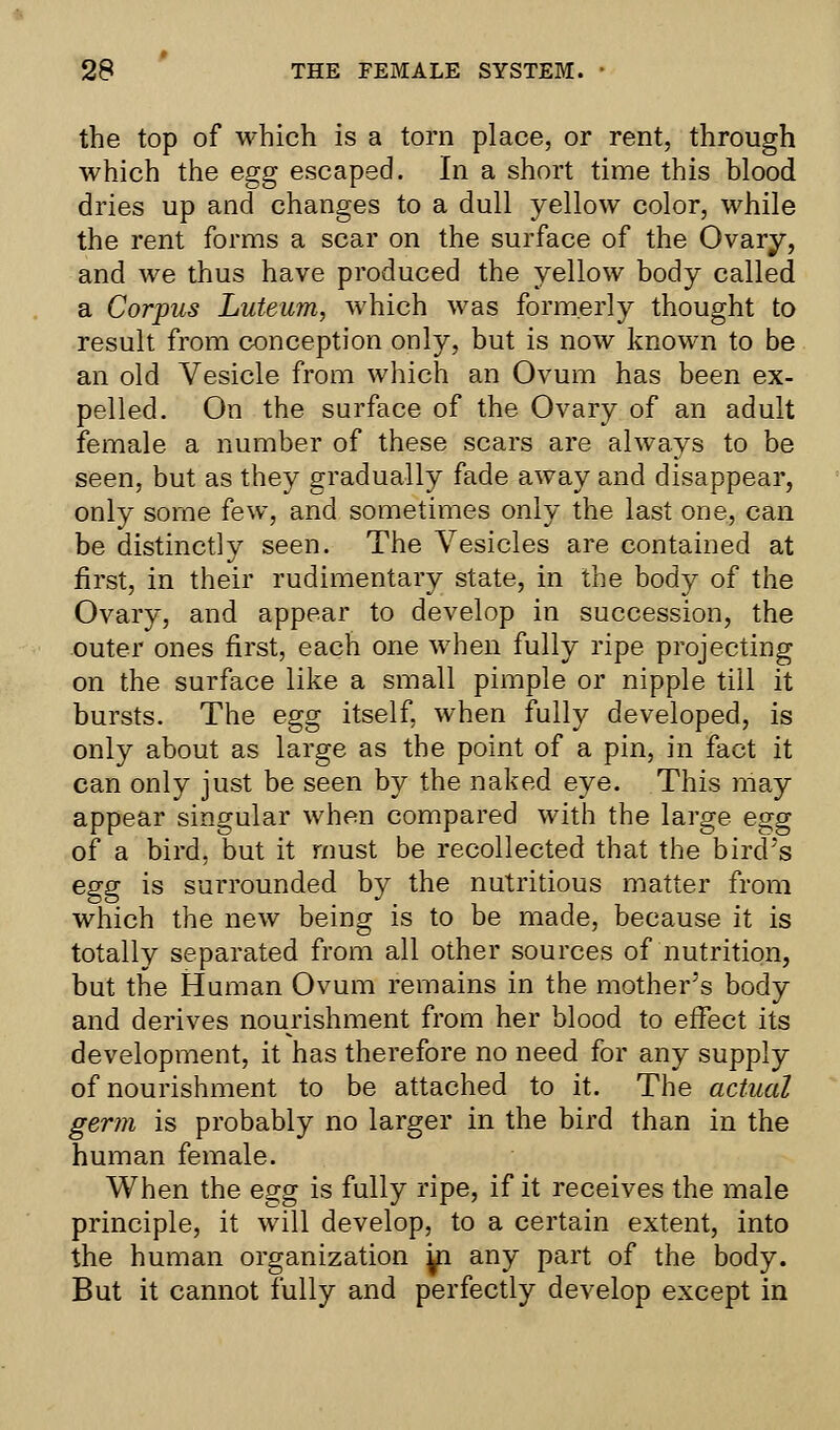 the top of which is a torn place, or rent, through which the egg escaped. In a short time this blood dries up and changes to a dull yellow color, while the rent forms a scar on the surface of the Ovary, and we thus have produced the yellow body called a Corpus Luteum, which was formerly thought to result from conception only, but is now known to be an old Vesicle from which an Ovum has been ex- pelled. On the surface of the Ovary of an adult female a number of these scars are always to be seen, but as they gradually fade away and disappear, only some few, and sometimes only the last one, can be distinctly seen. The Vesicles are contained at first, in their rudimentary state, in the body of the Ovary, and appear to develop in succession, the outer ones first, each one when fully ripe projecting on the surface like a small pimple or nipple till it bursts. The egg itself, when fully developed, is only about as large as the point of a pin, in fact it can only just be seen by the naked eye. This may appear singular when compared with the large egg of a bird, but it must be recollected that the bird's egg is surrounded by the nutritious matter from which the new being is to be made, because it is totally separated from all other sources of nutrition, but the Human Ovum remains in the mother's body and derives nourishment from her blood to effect its development, it has therefore no need for any supply of nourishment to be attached to it. The actual germ is probably no larger in the bird than in the human female. When the egg is fully ripe, if it receives the male principle, it will develop, to a certain extent, into the human organization yi any part of the body. But it cannot fully and perfectly develop except in