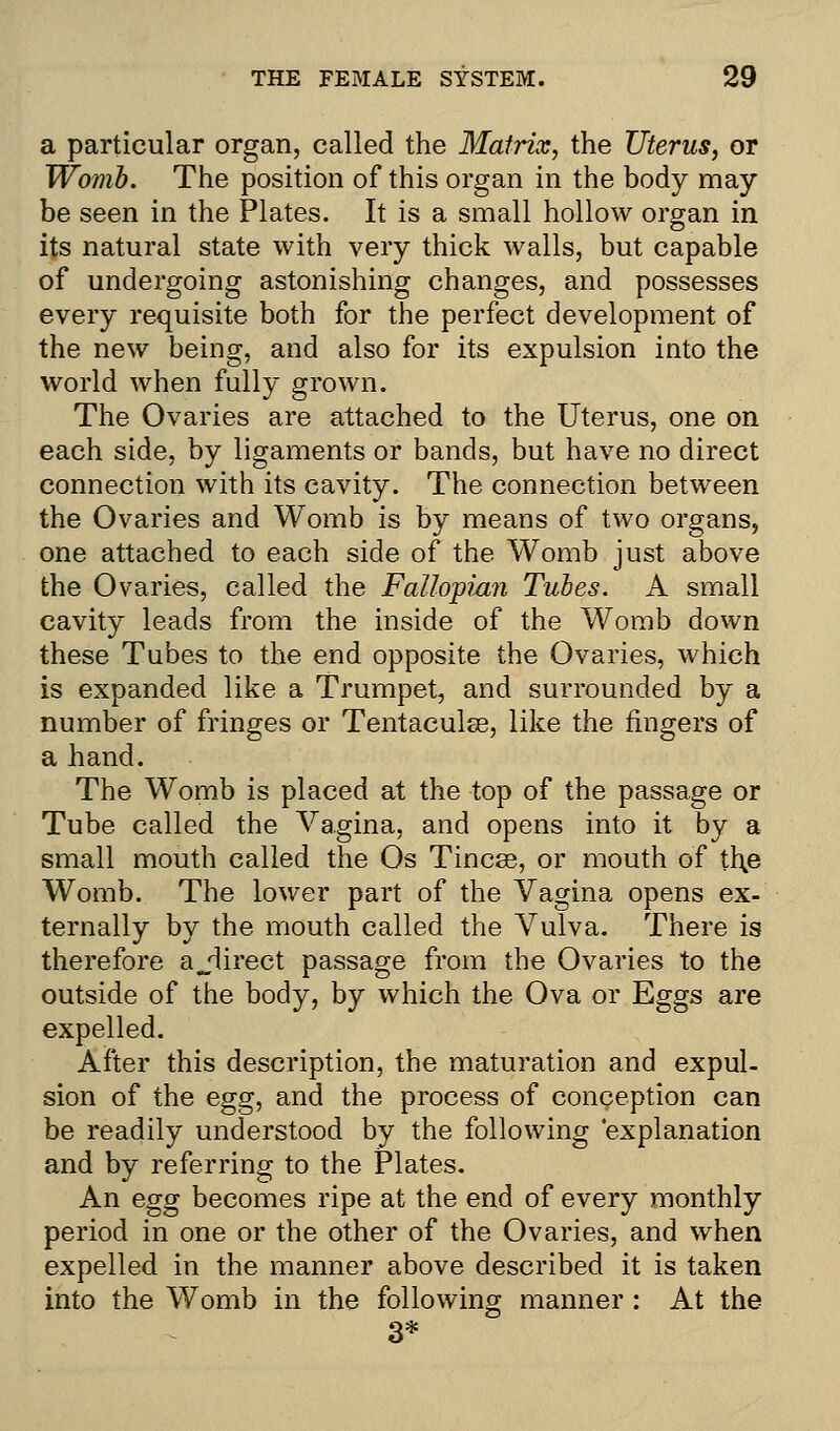 a particular organ, called the Matrix, the Uterus, or Womb. The position of this organ in the body may be seen in the Plates. It is a small hollow organ in its natural state with very thick walls, but capable of undergoing astonishing changes, and possesses every requisite both for the perfect development of the new being, and also for its expulsion into the world when fully grown. The Ovaries are attached to the Uterus, one on each side, by ligaments or bands, but have no direct connection with its cavity. The connection between the Ovaries and Womb is by means of two organs, one attached to each side of the Womb just above the Ovaries, called the Fallopian Tubes. A small cavity leads from the inside of the Womb down these Tubes to the end opposite the Ovaries, which is expanded like a Trumpet, and surrounded by a number of fringes or Tentaculee, like the fingers of a hand. The Womb is placed at the top of the passage or Tube called the Vagina, and opens into it by a small mouth called the Os Tincse, or mouth of the Womb. The lower part of the Vagina opens ex- ternally by the mouth called the Vulva. There is therefore ajlirect passage from the Ovaries to the outside of the body, by which the Ova or Eggs are expelled. After this description, the maturation and expul- sion of the egg, and the process of conception can be readily understood by the following 'explanation and by referring to the Plates. An egg becomes ripe at the end of every monthly period in one or the other of the Ovaries, and when expelled in the manner above described it is taken into the Womb in the following manner : At the 3*