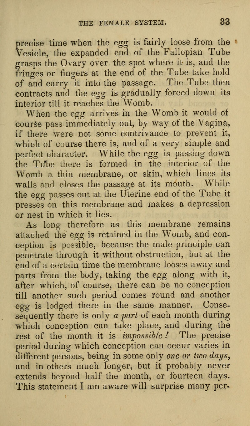 precise time when the egg is fairly loose from the Vesicle, the expanded end of the Fallopian Tube grasps the Ovary over the spot where it is, and the fringes or fingers at the end of the Tube take hold of and carry it into the passage. The Tube then contracts and the egg is gradually forced down its interior till it reaches the Womb. When the egg arrives in the Womb it would of course pass immediately out, by way of the Vagina, if there were not some contrivance to prevent it, which of course there is, and of a very simple and perfect character. While the egg is passing down the Tube there is formed in the interior of the Womb a thin membrane, or skin, which lines its walls and closes the passage at its mouth. While the egg passes out at the Uterine end of the Tube it presses on this membrane and makes a depression or nest in which it lies. As long therefore as this membrane remains attached the egg is retained in the Womb, and con- ception is possible, because the male principle can penetrate through it without obstruction, but at the end of a certain time the membrane looses away and parts from the body, taking the egg along with it, after which, of course, there can be no conception till another such period comes round and another egg is lodged there in the same manner. Conse- sequently there is only a part of each month during which conception can take place, and during the rest of the month it is impossible / The precise period during which conception can occur varies in different persons, being in some only one or two days, and in others much longer, but it probably never extends beyond half the month, or fourteen days. This statement I am aware will surprise many per-