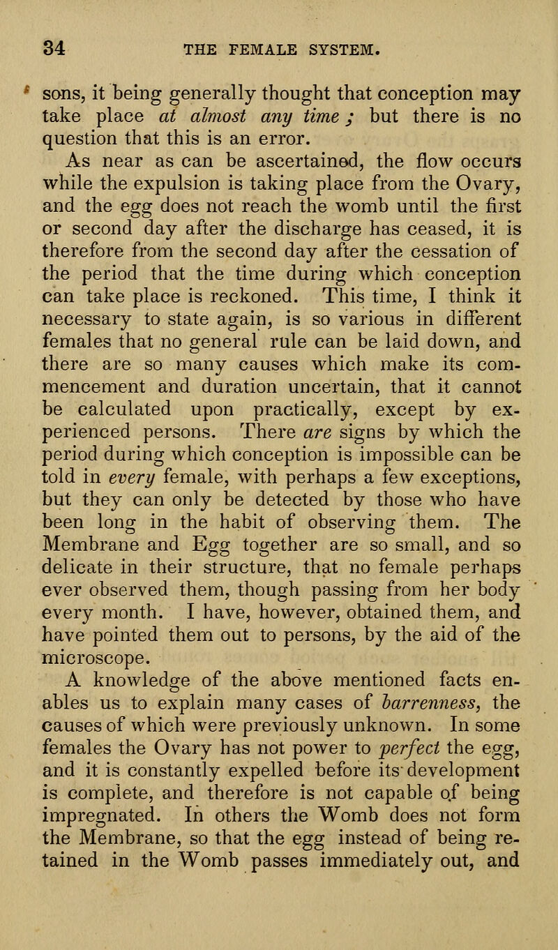 * sons, it being generally thought that conception may take place at almost any time; but there is no question that this is an error. As near as can be ascertained, the flow occurs while the expulsion is taking place from the Ovary, and the egg does not reach the womb until the first or second day after the discharge has ceased, it is therefore from the second day after the cessation of the period that the time during which conception can take place is reckoned. This time, I think it necessary to state again, is so various in different females that no general rule can be laid down, and there are so many causes which make its com- mencement and duration uncertain, that it cannot be calculated upon practically, except by ex- perienced persons. There are signs by which the period during which conception is impossible can be told in every female, with perhaps a few exceptions, but they can only be detected by those who have been long in the habit of observing them. The Membrane and Egg together are so small, and so delicate in their structure, that no female perhaps ever observed them, though passing from her body every month. I have, however, obtained them, and have pointed them out to persons, by the aid of the microscope. A knowledge of the above mentioned facts en- ables us to explain many cases of barrenness, the causes of which were previously unknown. In some females the Ovary has not power to perfect the egg, and it is constantly expelled before its-development is complete, and therefore is not capable of being impregnated. In others the Womb does not form the Membrane, so that the egg instead of being re- tained in the Womb passes immediately out, and