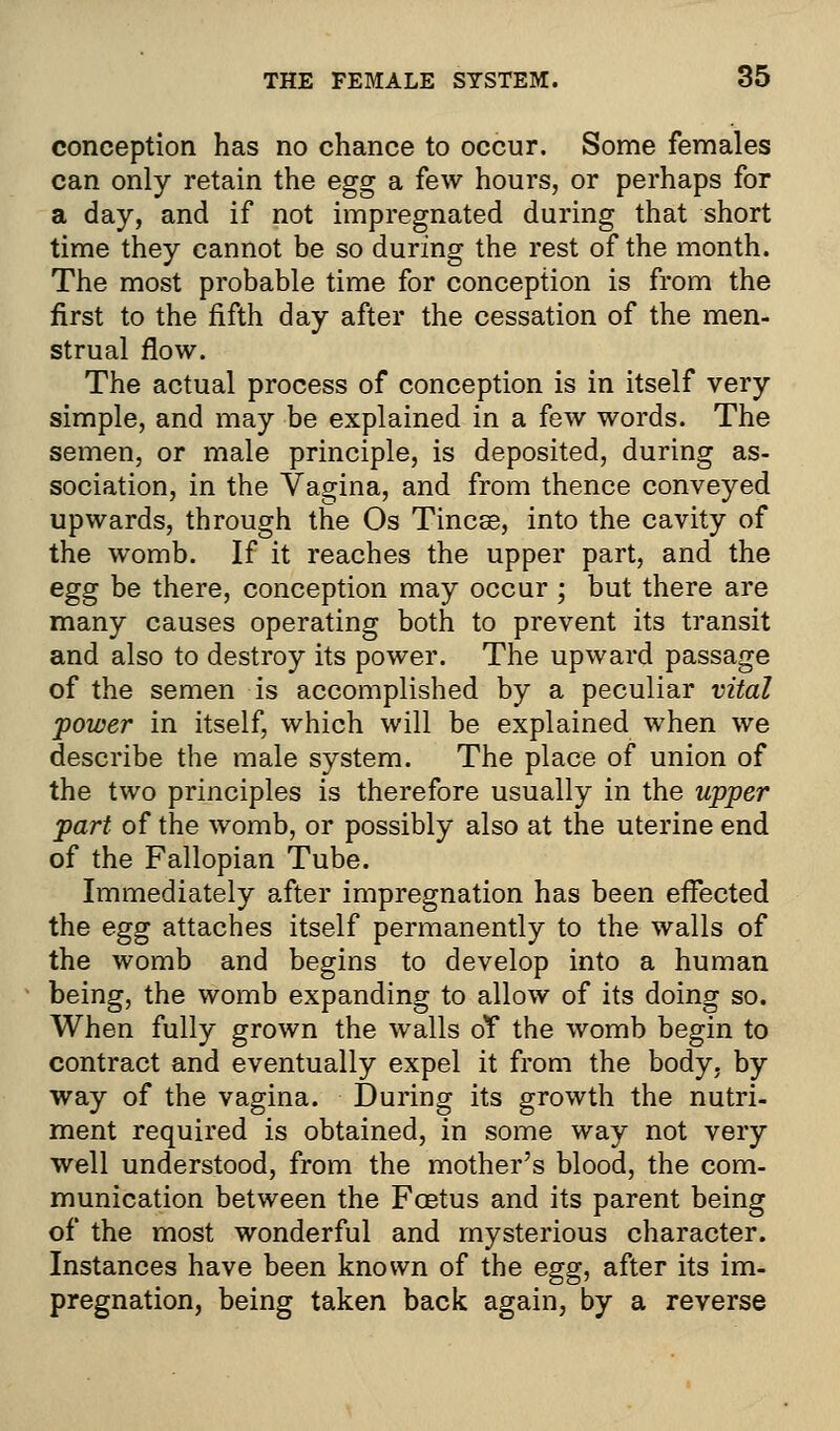 conception has no chance to occur. Some females can only retain the egg a few hours, or perhaps for a day, and if not impregnated during that short time they cannot be so during the rest of the month. The most probable time for conception is from the first to the fifth day after the cessation of the men- strual flow. The actual process of conception is in itself very simple, and may be explained in a few words. The semen, or male principle, is deposited, during as- sociation, in the Vagina, and from thence conveyed upwards, through the Os Tincse, into the cavity of the womb. If it reaches the upper part, and the egg be there, conception may occur; but there are many causes operating both to prevent its transit and also to destroy its power. The upward passage of the semen is accomplished by a peculiar vital power in itself, which will be explained when we describe the male system. The place of union of the two principles is therefore usually in the upper part of the womb, or possibly also at the uterine end of the Fallopian Tube. Immediately after impregnation has been effected the egg attaches itself permanently to the walls of the womb and begins to develop into a human being, the womb expanding to allow of its doing so. When fully grown the walls oY the womb begin to contract and eventually expel it from the body, by way of the vagina. During its growth the nutri- ment required is obtained, in some way not very well understood, from the mother's blood, the com- munication between the Fcetus and its parent being of the most wonderful and mysterious character. Instances have been known of the egg, after its im- pregnation, being taken back again, by a reverse