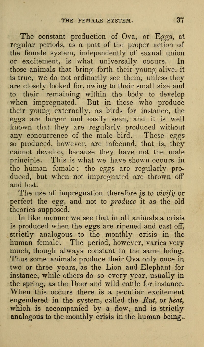 The constant production of Ova, or Eggs, at regular periods, as a part of the proper action of the female system, independently of sexual union or excitement, is what universally occurs. In those animals that bring forth their young alive, it is true, we do not ordinarily see them, unless they are closely looked for, owing to their small size and to their remaining within the body to develop when impregnated. But in those who produce their young externally, as birds for instance, the eggs are larger and easily seen, and it is well known that they are regularly produced without any concurrence of the male bird. These eggs so produced, however, are infecund, that is, they cannot develop, because they have not the male principle. This is what we have shown occurs in the human female; the eggs are regularly pro- duced, but when not impregnated are thrown off and lost. The use of impregnation therefore ^s to vivify or perfect the egg, and not to produce it as the old theories supposed. In like manner we see that in all animals a crisis is produced when the eggs are ripened and cast off, strictly analogous to the monthly crisis in the human female. The period, however, varies very much, though always constant in the same being. Thus some animals produce their Ova only once in two or three years, as the Lion and Elephant for instance, while others do so every year, usually in the spring, as the Deer and wild cattle for instance. When this occurs there is a peculiar excitement engendered in the system, called the Rut, or heat, which is accompanied by a flow, and is strictly analogous to the monthly crisis in the human being..