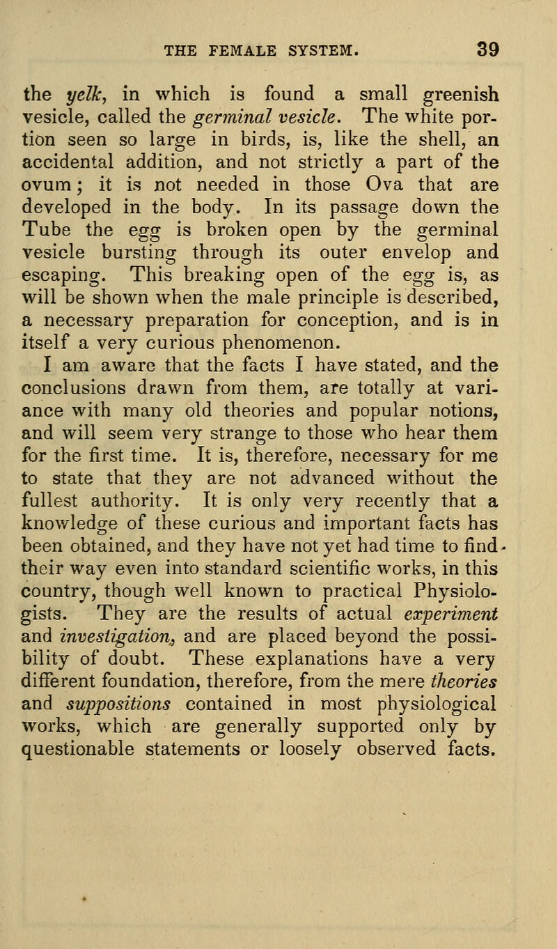 the yelk, in which is found a small greenish vesicle, called the germinal vesicle. The white por- tion seen so large in birds, is, like the shell, an accidental addition, and not strictly a part of the ovum; it is not needed in those Ova that are developed in the body. In its passage down the Tube the egg is broken open by the germinal vesicle bursting through its outer envelop and escaping. This breaking open of the egg is, as will be shown when the male principle is described, a necessary preparation for conception, and is in itself a very curious phenomenon. I am aware that the facts I have stated, and the conclusions drawn from them, are totally at vari- ance with many old theories and popular notions, and will seem very strange to those who hear them for the first time. It is, therefore, necessary for me to state that they are not advanced without the fullest authority. It is only very recently that a knowledge of these curious and important facts has been obtained, and they have not yet had time to find< their way even into standard scientific works, in this country, though well known to practical Physiolo- gists. They are the results of actual experiment and investigation, and are placed beyond the possi- bility of doubt. These explanations have a very different foundation, therefore, from the mere theories and suppositions contained in most physiological works, which are generally supported only by questionable statements or loosely observed facts.