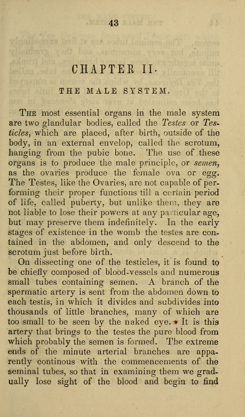 CHAPTER II. THE MALE SYSTEM. The most essential organs in the male system are two glandular bodies, called the Testes or Tes- ticles, which are placed, after birth, outside of the body, in an external envelop, called the scrotum, hanging from the pubic bone. The use of these organs is to produce the male principle, or semen, as the ovaries produce the female ova or egg. The Testes, like the Ovaries, are not capable of per- forming their proper functions till a certain period of life, called puberty, but unlike them, they are not liable to lose their powers at any particular age, but may preserve them indefinitely. In the early stages of existence in the womb the testes are con- tained in the abdomen, and only descend to the scrotum just before birth. On dissecting one of the testicles, it is found to be chiefly composed of blood-vessels and numerous small tubes containing semen. A branch of the spermatic artery is sent from the abdomen down to each testis, in which it divides and subdivides into thousands of little branches, many of which are too small to be seen by the naked eye. * It is this artery that brings to the testes the pure blood from which probably the semen is formed. The extreme ends of the minute arterial branches are appa- rently continous with the commencements of the seminal tubes, so that in examining them we grad- ually lose sight of the blood and begin to find