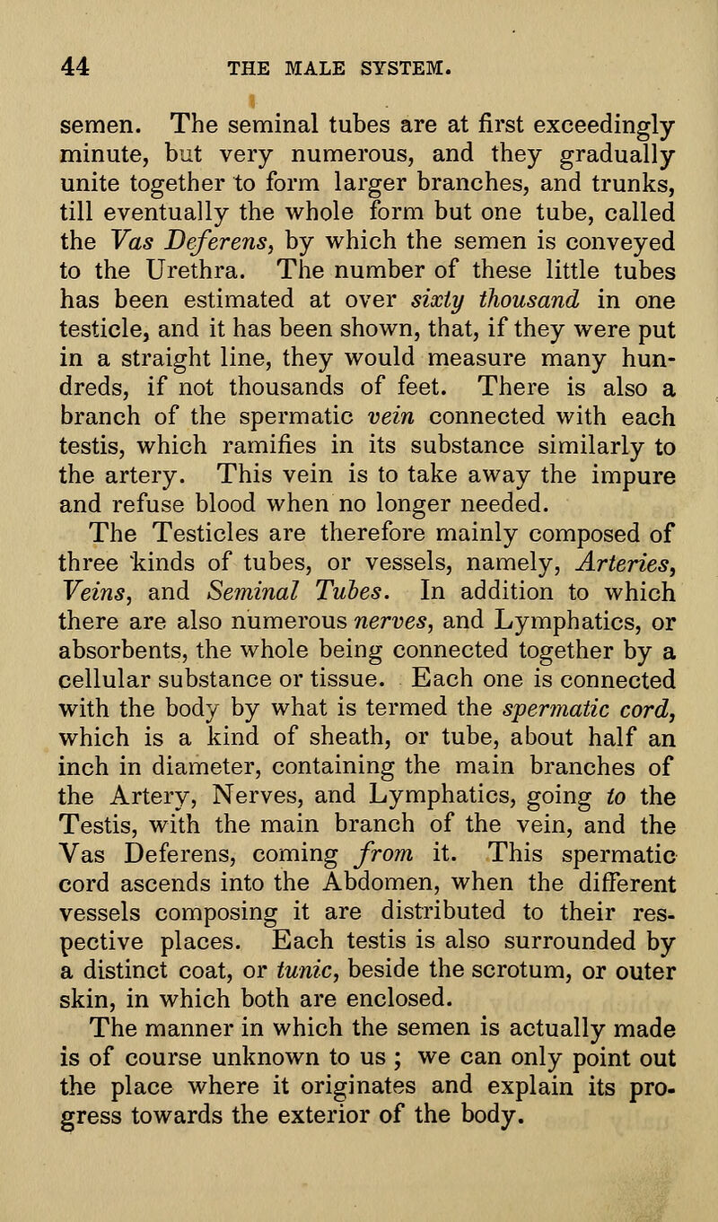 semen. The seminal tubes are at first exceedingly- minute, but very numerous, and they gradually unite together to form larger branches, and trunks, till eventually the whole form but one tube, called the Vas Deferens, by which the semen is conveyed to the Urethra. The number of these little tubes has been estimated at over sixty thousand in one testicle, and it has been shown, that, if they were put in a straight line, they would measure many hun- dreds, if not thousands of feet. There is also a branch of the spermatic vein connected with each testis, which ramifies in its substance similarly to the artery. This vein is to take away the impure and refuse blood when no longer needed. The Testicles are therefore mainly composed of three 'kinds of tubes, or vessels, namely, Arteries, Veins, and Seminal Tubes. In addition to which there are also numerous nerves, and Lymphatics, or absorbents, the whole being connected together by a cellular substance or tissue. Each one is connected with the body by what is termed the spermatic cord, which is a kind of sheath, or tube, about half an inch in diameter, containing the main branches of the Artery, Nerves, and Lymphatics, going to the Testis, with the main branch of the vein, and the Vas Deferens, coming from it. This spermatic cord ascends into the Abdomen, when the different vessels composing it are distributed to their res- pective places. Each testis is also surrounded by a distinct coat, or tunic, beside the scrotum, or outer skin, in which both are enclosed. The manner in which the semen is actually made is of course unknown to us ; we can only point out the place where it originates and explain its pro- gress towards the exterior of the body.