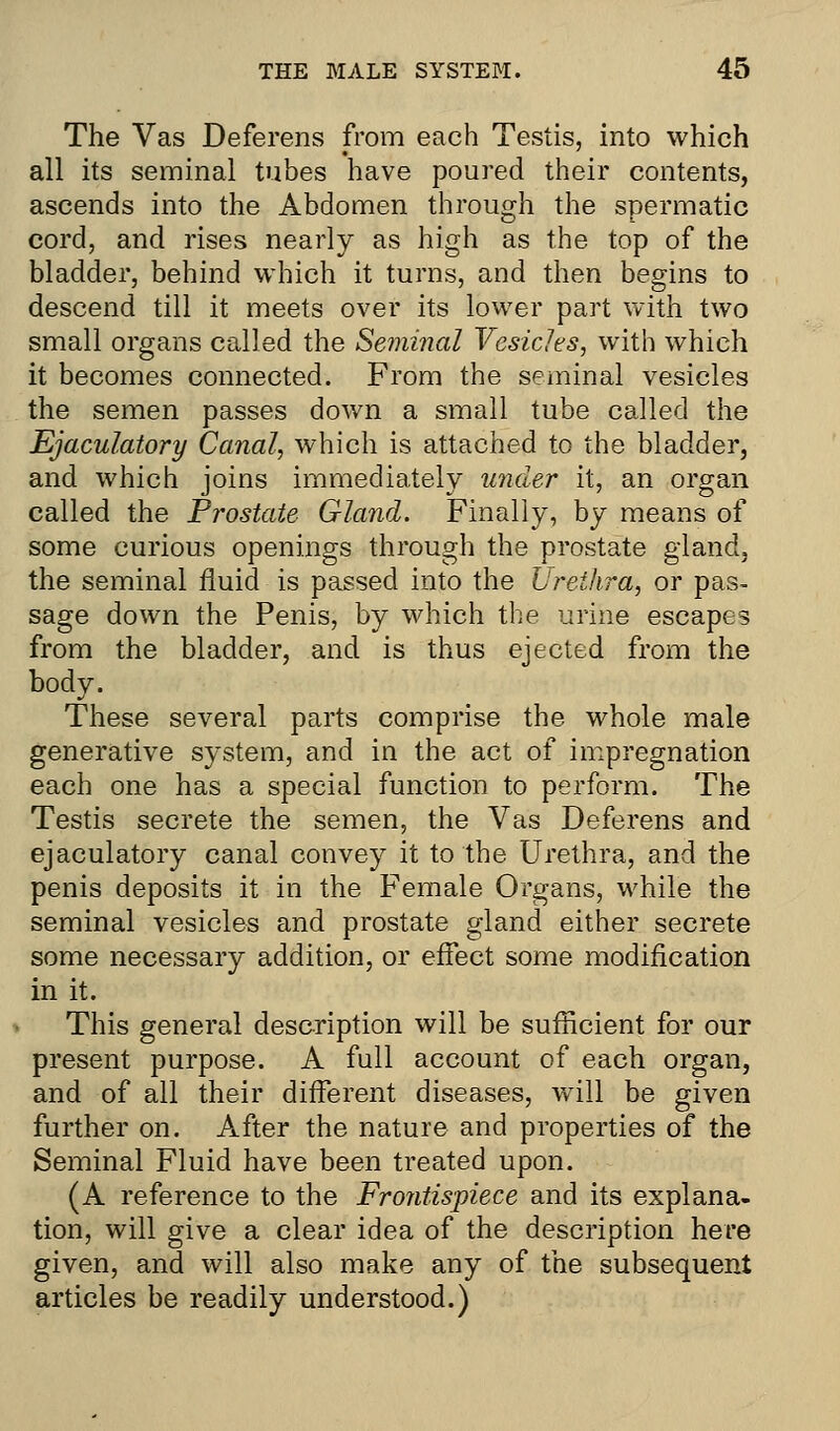The Vas Deferens from each Testis, into which all its seminal tubes have poured their contents, ascends into the Abdomen through the spermatic cord, and rises nearly as high as the top of the bladder, behind which it turns, and then begins to descend till it meets over its lower part with two small organs called the Seminal Vesicles, with which it becomes connected. From the seminal vesicles the semen passes down a small tube called the Ejaculatory Canal, which is attached to the bladder, and which joins immediately under it, an organ called the Prostate Gland. Finally, by means of some curious openings through the prostate gland, the seminal fluid is passed into the Urethra, or pas- sage down the Penis, by which the urine escapes from the bladder, and is thus ejected from the body. These several parts comprise the whole male generative system, and in the act of impregnation each one has a special function to perform. The Testis secrete the semen, the Vas Deferens and ejaculatory canal convey it to the Urethra, and the penis deposits it in the Female Organs, while the seminal vesicles and prostate gland either secrete some necessary addition, or effect some modification in it. This general description will be sufficient for our present purpose. A full account of each organ, and of all their different diseases, will be given further on. After the nature and properties of the Seminal Fluid have been treated upon. (A reference to the Frontispiece and its explana- tion, will give a clear idea of the description here given, and will also make any of the subsequent articles be readily understood.)