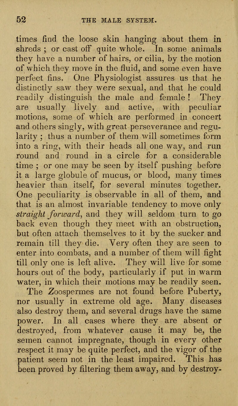 times find the loose skin hanging about them in shreds ; or cast off quite whole. In some animals they have a number of hairs, or cilia, by the motion of which they move in the fluid, and some even have perfect fins. One Physiologist assures us that he distinctly saw they were sexual, and that he could readily distinguish the male and female ! They are usually lively and active, with peculiar motions, some of which are performed in concert and others singly, with great perseverance and regu- larity ; thus a number of them will sometimes form into a ring, with their heads all one way, and run round and round in a circle for a considerable time ; or one may be seen by itself pushing before it a large globule of mucus, or blood, many times heavier than itself, for several minutes together. One peculiarity is observable in all of them, and that is an almost invariable tendency to move only straight forward, and they will seldom turn to go back even though they meet with an obstruction, but often attach themselves to it by the sucker and remain till they die. Very often they are seen to enter into combats, and a number of them will fight till only one is left alive. They will live for some hours out of the body, particularly if put in warm water, in which their motions may be readily seen. The Zoospermes are not found before Puberty, nor usually in extreme old age. Many diseases also destroy them, and several drugs have the same power. In all cases where they are absent or destroyed, from whatever cause it may be, the semen cannot impregnate, though in every other respect it may be quite perfect, and the vigor of the patient seem not in the least impaired. This has been proved by filtering them away, and by destroy-